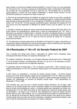 seja corrigido, em termos da relação dívida líquida/RCL, em até 15 anos, em uma proporção
de 1/15 avo por ano. Ou seja o excesso de endividamento sobre o limite legal (1,05) deverá
ser reduzido em uma proporção de 0,07 a cada ano (ou 1,05 divididos em 15 anos).Em
outras palavras, e dentro de uma análise simplificada, a dívida deverá diminuir em R$
350.000,00 (trezentos e cinqüenta mil reais) a cada ano.

8. Para fins de acompanhamento da trajetória de ajuste dos limites de que trata o parágrafo
anterior, a relação entre o montante da dívida consolidada líquida e a receita corrente líquida
será apurada a cada quadrimestre civil e consignada no Relatório de Gestão Fiscal a que se
refere o art. 54 da LRF. O limite apurado anualmente após a aplicação da redução de 1/15
(um quinze avo) será registrado no Relatório de Gestão Fiscal a que se refere o art. 54 da
LRF.
9. Durante o período de ajuste de quinze exercícios financeiros (prazo final para retorno ao
limite máximo de endividamento), aplicar-se-á o limite de endividamento de 1,20 para o
Município que apresente relação entre o montante da dívida consolidada líquida e a receita
corrente líquida inferior a esses limites, no final do exercício de publicação desta Resolução
e atinja o limite previsto no art. 3º antes do final do período de ajuste de 15 (quinze)
exercícios financeiros.
10. Os Municípios tornarão disponíveis ao Ministério da Fazenda os dados necessários ao
cumprimento desses dispositivos em até trinta dias após a data de referência das apurações
(informações relativas ao saldo devedor líquido e a RCL).


10.4 Resoluções n° 40 e 43 do Senado Federal de 2001
Com a fixação dos limites para dívida e operações de crédito, ficam revogadas várias
resoluções do Senado Federal, em especial a Resolução n° 78.

Em relação a Estados e Municípios, as principais diferenças observadas entre a Resolução
n° 78 do Senado Federal e as Resoluções nos 40 e 43, de 20 e 21 de dezembro de 2001,
respectivamente, resumem-se nos seguintes aspectos:

O parâmetro básico da Resolução n° 78 é a Receita Líquida Real – RLR, enquanto que a
partir das Resoluções n°s 40 e 43 o parâmetro básico passa a ser a Receita Corrente Líquida
– RCL.

A LRF inovou ao estabelecer o conceito de receita corrente líquida – de forma diversa
daquele que vinha sendo apurado a partir da Lei Complementar nº 82, de 1995 (Lei Camata
I) e da Lei Complementar n° 96, de 1999 (Lei Camata II). Este conceito passa também a ser
adotado em substituição ao conceito de Receita Líquida Real – RLR apresentado na
Resolução nº 78, de 1998.

Vale ressaltar que, uma vez que a receita corrente líquida apresenta, via de regra, valor
superior ao da receita líquida real, fez-se necessário adaptar os percentuais estabelecidos
para os limites de endividamento. Assim, o montante global para operações de crédito, que
na Resolução nº 78, de 1998, tinha limite de 18% (dezoito por cento) da receita líquida real,
na Resolução n° 43 passa a ter o limite de 16% (dezesseis por cento) da receita corrente
líquida. Não se trata, vale enfatizar, de um endurecimento dos limites de endividamento e,
sim, da adoção de uma base de cálculo (receita corrente líquida) mais ampla que a anterior
(receita líquida real), de modo que se faz necessária a redução do percentual utilizado, para
que o limite de endividamento se mantenha, em média, inalterado.

                                                                                            52
 