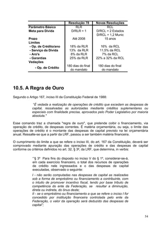 Resolução 78        Novas Resoluções
          Parâmetro Básico                RLR                   RCL
          Meta para Dívida             D/RLR = 1          D/RCL = 2 Estados
                                                          D/RCL = 1,2 Munic
          Prazo                          Até 2008             15 anos
          Limites
          - Op. de Crédito/ano         18% da RLR            16% da RCL
          - Serviço da Dívida          13% da RLR           11,5% da RCL
          - Aro's                       8% da RLR             7% da RCL
          - Garantias                  25% da RLR         22% a 32% da RCL
          Vedações
                                     180 dias do final     180 dias do final
               - Op. de Crédito
                                       do mandato            do mandato




10.5. A Regra de Ouro
Segundo o Artigo 167, inciso III da Constituição Federal de 1988:

              “É vedada a realização de operações de crédito que excedam as despesas de
             capital, ressalvadas as autorizadas mediante créditos suplementares ou
             especiais com finalidade precisa, aprovados pelo Poder Legislativo por maioria
             absoluta."

Esse comando traz a chamada "regra de ouro", que pretende coibir o financiamento, via
operação de crédito, de despesas correntes. É matéria orçamentária, ou seja, o limite das
operações de crédito é o montante das despesas de capital previsto na lei orçamentária
anual. Ressalte-se que a partir da LRF, passou a ser também matéria financeira.

O cumprimento do limite a que se refere o inciso III, do art. 167 da Constituição, deverá ser
comprovado mediante apuração das operações de crédito e das despesas de capital
conforme os critérios definidos no art. 32, § 3º, da LRF, que determina, in verbis:

             “’§ 3º Para fins do disposto no inciso V do § 1º, considerar-se-á,
             em cada exercício financeiro, o total dos recursos de operações
             de crédito nele ingressados e o das despesas de capital
             executadas, observado o seguinte:
             I - não serão computadas nas despesas de capital as realizadas
             sob a forma de empréstimo ou financiamento a contribuinte, com
             o intuito de promover incentivo fiscal, tendo por base tributo de
             competência do ente da Federação, se resultar a diminuição,
             direta ou indireta, do ônus deste;
             II - se o empréstimo ou financiamento a que se refere o inciso I for
             concedido por instituição financeira controlada pelo ente da
             Federação, o valor da operação será deduzido das despesas de
             capital”;


                                                                                          54
 