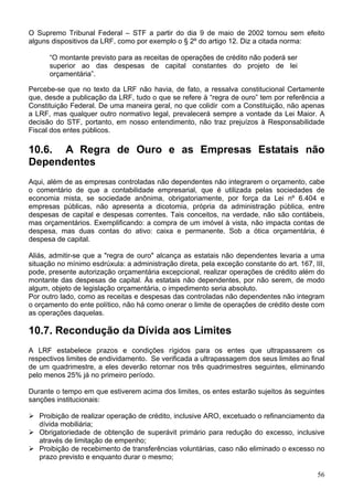 O Supremo Tribunal Federal – STF a partir do dia 9 de maio de 2002 tornou sem efeito
alguns dispositivos da LRF, como por exemplo o § 2º do artigo 12. Diz a citada norma:

      “O montante previsto para as receitas de operações de crédito não poderá ser
      superior ao das despesas de capital constantes do projeto de lei
      orçamentária”.

Percebe-se que no texto da LRF não havia, de fato, a ressalva constitucional Certamente
que, desde a publicação da LRF, tudo o que se refere à “regra de ouro” tem por referência a
Constituição Federal. De uma maneira geral, no que colidir com a Constituição, não apenas
a LRF, mas qualquer outro normativo legal, prevalecerá sempre a vontade da Lei Maior. A
decisão do STF, portanto, em nosso entendimento, não traz prejuízos à Responsabilidade
Fiscal dos entes públicos.

10.6. A Regra de Ouro e as Empresas Estatais não
Dependentes
Aqui, além de as empresas controladas não dependentes não integrarem o orçamento, cabe
o comentário de que a contabilidade empresarial, que é utilizada pelas sociedades de
economia mista, se sociedade anônima, obrigatoriamente, por força da Lei nº 6.404 e
empresas públicas, não apresenta a dicotomia, própria da administração pública, entre
despesas de capital e despesas correntes. Tais conceitos, na verdade, não são contábeis,
mas orçamentários. Exemplificando: a compra de um imóvel à vista, não impacta contas de
despesa, mas duas contas do ativo: caixa e permanente. Sob a ótica orçamentária, é
despesa de capital.

Aliás, admitir-se que a "regra de ouro" alcança as estatais não dependentes levaria a uma
situação no mínimo esdrúxula: a administração direta, pela exceção constante do art. 167, III,
pode, presente autorização orçamentária excepcional, realizar operações de crédito além do
montante das despesas de capital. Às estatais não dependentes, por não serem, de modo
algum, objeto de legislação orçamentária, o impedimento seria absoluto.
Por outro lado, como as receitas e despesas das controladas não dependentes não integram
o orçamento do ente político, não há como onerar o limite de operações de crédito deste com
as operações daquelas.

10.7. Recondução da Dívida aos Limites
A LRF estabelece prazos e condições rígidos para os entes que ultrapassarem os
respectivos limites de endividamento. Se verificada a ultrapassagem dos seus limites ao final
de um quadrimestre, a eles deverão retornar nos três quadrimestres seguintes, eliminando
pelo menos 25% já no primeiro período.

Durante o tempo em que estiverem acima dos limites, os entes estarão sujeitos às seguintes
sanções institucionais:

   Proibição de realizar operação de crédito, inclusive ARO, excetuado o refinanciamento da
   dívida mobiliária;
   Obrigatoriedade de obtenção de superávit primário para redução do excesso, inclusive
   através de limitação de empenho;
   Proibição de recebimento de transferências voluntárias, caso não eliminado o excesso no
   prazo previsto e enquanto durar o mesmo;

                                                                                           56
 