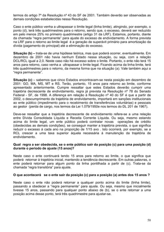 termos do artigo 7º da Resolução nº 43 do SF de 2001. Também deverão ser observadas as
demais condições estabelecidas nessa Resolução.

Caso o ente público venha a ultrapassar o limite legal (linha limite), atingindo, por exemplo, o
ponto (d), terá três quadrimestres para o retorno, sendo que, o excesso, deverá ser reduzido
em pelo menos 25% no primeiro quadrimestre (artigo 31 da LRF). Estamos, portanto, diante
da chamada “regra permanente” para ajuste do excesso de endividamento. A forma prevista
na LRF para o retorno ao limite legal é a geração de superávit primário para amortização da
dívida (pagamento do principal) até a eliminação do excesso.

Situação (b) – trata-se de uma hipótese teórica, mas que poderá ocorrer, eventualmente. Em
dezembro de 2001 não havia nenhum Estado nessa situação, ou seja, com a relação
DCL/RCL igual a 2,0. Neste caso não há excesso sobre o limite. Portanto, o ente não terá 15
anos para retorno, caso venha a ultrapassar o limite legal. Ficando acima da linha limite, terá
três quadrimestres para o retorno, da mesma forma que na situação (a). Vale também aqui a
“regra permanente”.

Situação (c) – sabemos que cinco Estados encontravam-se nesta posição em dezembro de
2001: GO, MA, MS, MT e RS. Terão, portanto, 15 anos para retorno ao limite, conforme
apresentado anteriormente. Cumpre ressaltar que estes Estados deverão cumprir uma
trajetória decrescente de endividamento, regra já prevista na Resolução nº 78 do Senado
Federal - SF, de 1998. A diferença em relação à Resolução nº 40 do SF é que a partir de
2002, o descumprimento da trajetória de endividamento, importará em sanções institucionais
ao ente público (impedimento para o recebimento de transferências voluntárias) e pessoais
ao gestor (perda de cargo, nos termos da Lei 1.079/1950e nos termos do DL 201 de 1967).

Deve-se ressaltar que a trajetória decrescente de endividamento refere-se a uma relação
entre Dívida Consolidada Líquida e Receita Corrente Líquida. Ou seja, mesmo estando
acima do limite legal, um ente público poderá contratar novas operações de crédito
(obedecidas as demais condições), se conseguir manter a trajetória prevista, o que significa
reduzir o excesso à cada ano na proporção de 1/15 avo . Isto ocorrerá, por exemplo, se a
RCL crescer a uma taxa superior àquela necessária à manutenção da trajetória de
endividamento.

Qual regra a ser obedecida, se o ente público sair da posição (c) para uma posição (d)
durante o período de ajuste (15 anos)?

Neste caso o ente continuará tendo 15 anos para retorno ao limite, o que significa que
poderá retornar à trajetória inicial, mantendo a tendência decrescente. Em outras palavras, o
ente poderá retornar para algum ponto da linha pontilhada a partir de (c). Trata-se da
chamada “regra transitória” para ajuste.

O que acontecerá se o ente sair da posição (c) para a posição (a) antes dos 15 anos ?

Neste caso o ente não poderá retornar a qualquer ponto acima do limite (linha limite),
passando a obedecer a “regra permanente” para ajuste. Ou seja, mesmo que inicialmente
tivesse 15 anos, passando para qualquer ponto abaixo de (b), se o ente retornar a uma
posição acima desse ponto, terá três quadrimestre para ajustar-se.




                                                                                             58
 