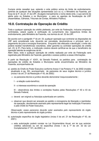 Cumpre ainda ressaltar que, estando o ente público acima do limite de endividamento,
partindo de qualquer das situações apresentadas (a,b ou c), o Ministério da Fazenda, por
força do § 4º, do art. 31 da LRF, divulgará mensalmente o nome deste ente, o que servirá de
alerta para os Estados e os Municípios e para os agentes de fiscalização da LRF
(Assembléias, Câmaras, Tribunais de Contas, Ministério Público).

10.8. Contratação de Operação de Crédito
Toda e qualquer operação de crédito pleiteada, por ente da Federação, inclusive empresas
controladas, estará sujeita à verificação do cumprimento dos respectivos limites de
endividamento, pelo Ministério da Fazenda, nos termos do art. 32 da LRF.

De acordo com o parágrafo 1º do art. 33, qualquer operação que contrariar as disposições da
LRF será considerada nula, devendo ser cancelada, devolvendo-se o principal, sem o
pagamento de juros e encargos financeiros. Enquanto não efetuada a devolução, o ente não
poderá receber transferências voluntárias, obter garantia ou contratar operações de crédito
(art. 23, § 3º). Para tanto, a instituição credora deverá certificar-se de que o beneficiário da
operação atende às exigências da lei.
Além disso, toda e qualquer operação de crédito realizada por ente da Federação será
registrada pelo Ministério da Fazenda, garantido o acesso público a essas informações.

A partir da Resolução n° 43/01, do Senado Federal, os pedidos para contratação de
operações de crédito de Estados e Municípios serão encaminhados ao Ministério da
Fazenda, acompanhados de:

a) pedido do Chefe do Poder Executivo conforme Anexo V da Portaria nº 4, de 2002 (modelo
   atualizado à pg. 50), acompanhado de pareceres de seus órgãos técnico e jurídico
   (inciso I do art. 21 da Resolução nº 43, de 2002):
   ⇒ os pareceres técnico e jurídico deverão demonstrar inequivocadamente :

      I - a relação custo-benefício;

      II - o interesse econômico e social da operação

      III - observância dos limites e condições fixados pelas Resoluções nº 40 e 43 do
      Senado Federal;

   ⇒ deverá ser original ou fotocópia autenticada em cartório;

   ⇒ observar que deverá ser anexado ao pedido o cronograma de liberação e reembolso
     da operação, devidamente assinado pelo representante legal da Instituição Financeira
     e pelo Chefe do Poder Executivo.

   Observação: esses pareceres deverão estar assinados pelo representante do órgão
   técnico e pelo representante do órgão jurídico.

b) autorização específica do órgão legislativo (inciso II do art. 21 da Resolução nº 43, de
   2001):

   ⇒ esta autorização poderá constar na Lei Orçamentária Anual, em lei que autorize
     créditos adicionais ou em lei específica (inciso I do § 1º do art. 32 da Lei
     Complementar nº 101, de 2000 ); e

                                                                                             59
 