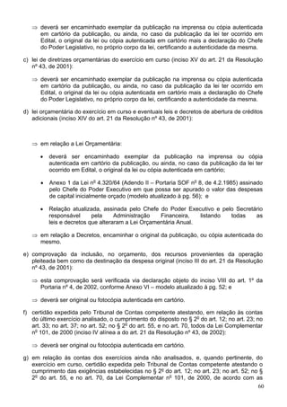 ⇒ deverá ser encaminhado exemplar da publicação na imprensa ou cópia autenticada
     em cartório da publicação, ou ainda, no caso da publicação da lei ter ocorrido em
     Edital, o original da lei ou cópia autenticada em cartório mais a declaração do Chefe
     do Poder Legislativo, no próprio corpo da lei, certificando a autenticidade da mesma.

c) lei de diretrizes orçamentárias do exercício em curso (inciso XV do art. 21 da Resolução
   nº 43, de 2001):

   ⇒ deverá ser encaminhado exemplar da publicação na imprensa ou cópia autenticada
     em cartório da publicação, ou ainda, no caso da publicação da lei ter ocorrido em
     Edital, o original da lei ou cópia autenticada em cartório mais a declaração do Chefe
     do Poder Legislativo, no próprio corpo da lei, certificando a autenticidade da mesma.

d) lei orçamentária do exercício em curso e eventuais leis e decretos de abertura de créditos
   adicionais (inciso XIV do art. 21 da Resolução nº 43, de 2001):



   ⇒ em relação a Lei Orçamentária:

      •   deverá ser encaminhado exemplar da publicação na imprensa ou cópia
          autenticada em cartório da publicação, ou ainda, no caso da publicação da lei ter
          ocorrido em Edital, o original da lei ou cópia autenticada em cartório;

      •   Anexo 1 da Lei no 4.320/64 (Adendo II – Portaria SOF no 8, de 4.2.1985) assinado
          pelo Chefe do Poder Executivo em que possa ser apurado o valor das despesas
          de capital inicialmente orçado (modelo atualizado à pg. 56); e

      •   Relação atualizada, assinada pelo Chefe do Poder Executivo e pelo Secretário
          responsável      pela     Administração   Financeira,   listando todas   as
          leis e decretos que alteraram a Lei Orçamentária Anual.

   ⇒ em relação a Decretos, encaminhar o original da publicação, ou cópia autenticada do
     mesmo.

e) comprovação da inclusão, no orçamento, dos recursos provenientes da operação
   pleiteada bem como da destinação da despesa original (inciso III do art. 21 da Resolução
   nº 43, de 2001):

   ⇒ esta comprovação será verificada via declaração objeto do inciso VIII do art. 1º da
     Portaria nº 4, de 2002, conforme Anexo VI – modelo atualizado à pg. 52; e

   ⇒ deverá ser original ou fotocópia autenticada em cartório.

f) certidão expedida pelo Tribunal de Contas competente atestando, em relação às contas
   do último exercício analisado, o cumprimento do disposto no § 2o do art. 12; no art. 23; no
   art. 33; no art. 37; no art. 52; no § 2o do art. 55, e no art. 70, todos da Lei Complementar
   no 101, de 2000 (inciso IV alínea a do art. 21 da Resolução nº 43, de 2002):

   ⇒ deverá ser original ou fotocópia autenticada em cartório.

g) em relação às contas dos exercícios ainda não analisados, e, quando pertinente, do
   exercício em curso, certidão expedida pelo Tribunal de Contas competente atestando o
   cumprimento das exigências estabelecidas no § 2º do art. 12; no art. 23; no art. 52; no §
   2o do art. 55, e no art. 70, da Lei Complementar no 101, de 2000, de acordo com as
                                                                                          60
 