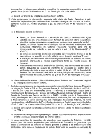 informações constantes nos relatórios resumidos da execução orçamentária e nos de
   gestão fiscal (inciso IV alínea b do art. 21 da Resolução nº 43, de 2002):

   ⇒ deverá ser original ou fotocópia autenticada em cartório.
h) cópia protocolada da declaração assinada pelo chefe do Poder Executivo e pelo
   secretário responsável pela administração financeira entregue ao Tribunal de Contas,
   conforme Anexo VI , modelo atualizado à pg. 52 (inciso IX art. 1º da Portaria nº 4, de
   2002):

   ⇒ a declaração deverá atestar que:

         • Estado, o Distrito Federal ou o Município não praticou nenhuma das ações
           vetadas pelo art. 5º da Resolução no 43/2001 do Senado Federal (se praticou,
           identificar quais e descrever as providências tomadas para sua regularização);
         • Estado, o Distrito Federal ou o Município não se encontra inadimplente com
           instituições integrantes do Sistema Financeiro Nacional, para fins de
           comprovação da vedação a que se refere o art. 16 da Resolução-SF nº
           43/2001;
         • as contas de exercícios ainda não analisadas pelo Tribunal de Contas e as do
           exercício em curso estão em conformidade com o disposto na alínea “f” retro;
         • a operação de crédito está incluída no orçamento ou lei de abertura de crédito
           adicional, informando a rubrica orçamentária tanto da receita quanto da
           despesa;
         • relativamente ao exercício anterior e ao corrente, não há despesas de capital a
           serem deduzidas do cálculo do montante de despesas de capital para a
           verificação do limite a que se refere o inciso III do art. 167 da Constituição
           Federal. Ou, se for o caso, relacionar as operações que não serão computadas
           como despesa de capital, na forma do § 2o do art. 6º da Resolução no 43/2001-
           SF;
   ⇒ deverá conter claramente o protocolo no respectivo Tribunal de Contas e ser original
     ou fotocópia autenticada em cartório.
i) Certidões do proponente da operação que atestem sua regularidade junto ao Programa
   de Integração Social – PIS, ao Programa de Formação do Patrimônio do Servidor Público
   – Pasep, ao Fundo de Investimento Social – Finsocial, à Contribuição Social para o
   Financiamento da Seguridade – Cofins, ao Instituto Nacional do Seguro Social – INSS, ao
   Fundo de Garantia por Tempo de Serviço – FGTS, certidão quanto à Dívida Ativa da
   União, emitida pela Procuradoria-Geral da Fazenda Nacional e, em caso de empréstimos
   e financiamentos a serem contratados com instituições financeiras federais, na forma
   regulamentada pelo Ministério da Previdência e Assistência Social, o cumprimento da Lei
   no 9.717, de 27 de novembro de 1998 (inciso VIII do art. 21 da Resolução nº 43, de 2002):
   ⇒ deverá ser original ou fotocópia autenticada em cartório, válida na data do protocolo
     na STN; e

   ⇒ dispensa-se a exigência de apresentação desses documentos quando a operação de
     crédito se vincular à regularização do referido débito.
j) no caso específico de operações de Municípios com garantia de Estados, certidão
   emitida pela Secretaria responsável pela administração financeira do garantidor, que
   ateste a adimplência do tomador do crédito perante o Estado e às entidades por este
   controlada, bem como a inexistência de débito decorrente de garantia a operação de

                                                                                         61
 
