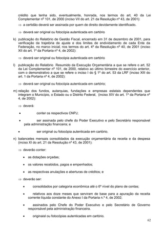 crédito que tenha sido, eventualmente, honrada, nos termos do art. 40 da Lei
   Complementar no 101, de 2000 (inciso VII do art. 21 da Resolução nº 43, de 2001):
   ⇒ a certidão deverá ser assinada por quem de direito devidamente identificado.

   ⇒ deverá ser original ou fotocópia autenticada em cartório

k) publicação do Relatório de Gestão Fiscal, encerrado em 31 de dezembro de 2001, para
   verificação da trajetória de ajuste e dos limites de endividamento de cada Ente da
   Federação, no marco inicial, nos termos do art. 4o da Resolução no 40, de 2001 (inciso
   XII do art. 1º da Portaria nº 4, de 2002):

   ⇒ deverá ser original ou fotocópia autenticada em cartório

l) publicação do Relatório Resumido da Execução Orçamentária a que se refere o art. 52
   da Lei Complementar no 101, de 2000, relativo ao último bimestre do exercício anterior,
   com o demonstrativo a que se refere o inciso I do § 1º do art. 53 da LRF (inciso XIII do
   art. 1 da Portaria nº 4, de 2002):

   ⇒ deverá ser original ou fotocópia autenticada em cartório;

m) relação dos fundos, autarquias, fundações e empresas estatais dependentes que
   integram o Município, o Estado ou o Distrito Federal, (inciso XIV do art. 1º da Portaria nº
   4, de 2002):

   ⇒ deverá:

    •            conter os respectivos CNPJ;

   •            ser assinada pelo chefe do Poder Executivo e pelo Secretário responsável
        pela administração financeira; e

   •             ser original ou fotocópia autenticada em cartório.

n) balancetes mensais consolidados da execução orçamentária da receita e da despesa
   (inciso XI do art. 21 da Resolução nº 43, de 2001):

   ⇒ deverão conter:

        •   as dotações orçadas;

        •   os valores recebidos, pagos e empenhados;

        •   as respectivas anulações e aberturas de créditos; e

   ⇒ deverão ser:

        •      consolidados por categoria econômica até o 6º nível do plano de contas;

        •      relativos aos doze meses que serviram de base para a apuração da receita
            corrente líquida constante do Anexo I da Portaria n.º 4, de 2002;

        •      assinados pelo Chefe do Poder Executivo e pelo Secretário de Governo
            responsável pela administração financeira.

        •      originaisl ou fotocópias autenticadas em cartório.
                                                                                            62
 