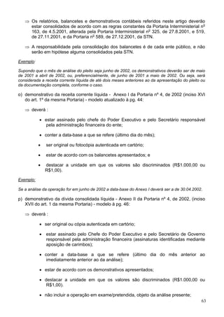 ⇒ Os relatórios, balancetes e demonstrativos contábeis referidos neste artigo deverão
     estar consolidados de acordo com as regras constantes da Portaria Interministerial no
     163, de 4.5.2001, alterada pela Portaria Interministerial no 325, de 27.8.2001, e 519,
     de 27.11.2001, e da Portaria no 589, de 27.12.2001, da STN.

   ⇒ A responsabilidade pela consolidação dos balancetes é de cada ente público, e não
     serão em hipótese alguma consolidados pela STN.

Exemplo:

Supondo que o mês de análise do pleito seja junho de 2002, os demonstrativos deverão ser de maio
de 2001 a abril de 2002, ou, preferencialmente, de junho de 2001 a maio de 2002. Ou seja, será
considerada a receita corrente líquida de até dois meses anteriores ao da apresentação do pleito ou
da documentação completa, conforme o caso.

o) demonstrativo da receita corrente líquida - Anexo I da Portaria nº 4, de 2002 (inciso XVI
   do art. 1º da mesma Portaria) - modelo atualizado à pg. 44:

   ⇒ deverá :

           • estar assinado pelo chefe do Poder Executivo e pelo Secretário responsável
              pela administração financeira do ente;

           • conter a data-base a que se refere (último dia do mês);

           •   ser original ou fotocópia autenticada em cartório;

           •   estar de acordo com os balancetes apresentados; e

           •   destacar a unidade em que os valores são discriminados (R$1.000,00 ou
               R$1,00).

Exemplo:

Se a análise da operação for em junho de 2002 a data-base do Anexo I deverá ser a de 30.04.2002.

p) demonstrativo da dívida consolidada líquida - Anexo II da Portaria nº 4, de 2002, (inciso
   XVII do art. 1 da mesma Portaria) - modelo à pg. 46:

   ⇒ deverá :

           • ser original ou cópia autenticada em cartório;

           •   estar assinado pelo Chefe do Poder Executivo e pelo Secretário de Governo
               responsável pela administração financeira (assinaturas identificadas mediante
               aposição de carimbos);

           • conter a data-base a que se refere (último dia do mês anterior ao
              imediatamente anterior ao da análise);

           • estar de acordo com os demonstrativos apresentados;

           • destacar a unidade em que os valores são discriminados (R$1.000,00 ou
              R$1,00).

           • não incluir a operação em exame/pretendida, objeto da análise presente;
                                                                                                 63
 