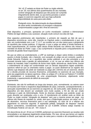 “Art. 42. É vedado ao titular de Poder ou órgão referido
             no art. 20, nos últimos dois quadrimestres do seu mandato,
             contrair obrigação de despesa que não possa ser cumprida
             integralmente dentro dele, ou que tenha parcelas a serem
             pagas no exercício seguinte sem que haja suficiente
             disponibilidade de caixa para este efeito.

             Parágrafo único. Na determinação da disponibilidade
             de caixa serão considerados os encargos e despesas
             compromissadas a pagar até o final do exercício.”

Este dispositivo, a princípio, apresenta um cunho moralizador, coibindo o Administrador
Público de legar débitos a seu sucessor, situação muito comum nos dias de hoje.

Dois aspectos preliminares são importantes: o primeiro diz respeito ao fato de que o
dispositivo encontra-se, como dito, inserido no Capítulo sobre o endividamento e que, por
isso, em conformidade com o art. 1º, § 1º, se constitui em um dos meios para o atingimento
do equilíbrio das contas públicas. O segundo, é que o artigo se refere à dívida flutuante e,
mais especificamente, do controle rígido dessa dívida flutuante nos últimos oito meses do
mandato do titular do Poder. Logo, o seu cumprimento é requisito para o enquadramento no
conceito de gestão fiscal responsável.

No que se refere ao endividamento, a LRF se restringiu a dispor sobre limites e condições
quanto à dívida fundada, não o fazendo, com exceção do artigo ora em comento, quanto à
dívida flutuante Portanto, se o equilíbrio das contas públicas é um dos princípios a ser
buscado durante toda a gestão do administrador, a Lei, no que se refere aos últimos oito
meses do mandato, trata o equilíbrio de forma mais rígida, devendo-se, desta forma, buscar
o entendimento do artigo em conformidade com os demais dispositivos legais existentes.
oportuno referir-se que os chamados restos a pagar, os quais destinam-se ao registro dos
valores cuja despesa não pôde ser realizada ou paga até o término de um exercício, devem
ter a devida provisão de recursos financeiros, arrecadados no exercício de sua inscrição,
para seu pagamento na época oportuna. Aliás, os artigos 47 e 48 da Lei Federal nº 4.320/64
já estabeleciam a necessidade de uma programação financeira, objetivando evitar
justamente, o aparecimento de déficit da execução
orçamentária.

Entretanto, isto não foi verificado ao longo dos tempos, pois, normalmente, os valores eram
ali inscritos sem haver a respectiva disponibilidade de caixa, onerando, conseqüentemente, a
execução orçamentária do (s) exercício (s) seguinte (s). De outra parte, cabe destacar que o
dispositivo em tela deverá ser analisado com muita cautela, a fim de não ser criado
embaraço à ação da Administração, frente às diversas situações que poderão surgir, as
quais deverão ser analisadas uma a uma. O mandamento em análise veda ao titular de
Poder ou órgão contrair “obrigação de despesa” sem que a mesma possa ser paga nos
últimos oito meses do mandato ou, ainda, sem que o Poder/órgão possua, em caixa, em 31
de dezembro, recursos financeiros para a sua satisfação, no caso de vir a efetuar seu
pagamento no exercício seguinte. A expressão grifada “obrigação de despesa” merece
alguns comentários, considerando inexistir na Lei 4.320/64, embora esteja inserida na
Constituição Federal, em seu art. 167, inciso II.

Em decorrência do art. 35 da Lei 4.320/64, pertencem ao exercício financeiro as receitas nele
arrecadadas e as despesas legalmente empenhadas. Por isso, diz-se que temos um regime
contábil misto adotado no Brasil, qual seja, de caixa para a receita e de competência para a


                                                                                          71
 