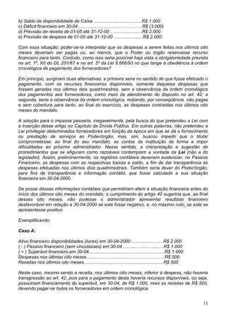 b) Saldo de disponibilidade de Caixa ......................................R$ 1.000
c) Déficit financeiro em 30-04 ..................................................R$ (3.000)
d) Previsão de receita de 01-05 até 31-12-00 .........................R$ 2.000
e) Previsão de despesa de 01-05 até 31-12-00 .......................R$ 2.000

Com essa situação, poder-se-ia interpretar que as despesas a serem feitas nos últimos oito
meses deveriam ser pagas ou, ao menos, que o Poder ou órgão reservasse recurso
financeiro para tanto. Contudo, como isso seria possível haja vista a obrigatoriedade prevista
no art. 1º, XII do DL 201/67 e no art. 5º da Lei 8.666/93 no que tange à obediência à ordem
cronológica de pagamento dos fornecedores?

Em princípio, surgiriam duas alternativas: a primeira seria no sentido de que fosse efetuado o
pagamento, com os recursos financeiros disponíveis, somente daquelas despesas que
fossem geradas nos últimos dois quadrimestres, sem a observância da ordem cronológica
dos pagamentos aos fornecedores, como meio de atendimento do disposto no art. 42; a
segunda, seria a observância da ordem cronológica, restando, por conseqüência, não pagas
e sem cobertura para tanto, ao final do exercício, as despesas contraídas nos últimos oito
meses do mandato.

A solução para o impasse passaria, inegavelmente, pela busca do que pretendeu a Lei com
a inserção desse artigo no Capítulo da Dívida Pública. Em outras palavras, não pretendeu a
Lei privilegiar determinados fornecedores em função da época em que se dá o fornecimento
ou prestação de serviços ao Poder/órgão, mas, sim, buscou impedir que o titular
comprometesse, ao final do seu mandato, as contas da instituição de forma a impor
dificuldades ao próximo administrador. Nesse sentido, a interpretação e sugestão de
procedimentos que se afiguram como razoáveis contemplam a vontade da Lei (não a do
legislador). Assim, preliminarmente, os registros contábeis deveriam evidenciar, no Passivo
Financeiro, as despesas com as respectivas baixas e saldo, a fim de dar transparência às
despesas efetuadas nos últimos dois quadrimestrais. Também seria dever do Poder/órgão,
para fins de transparência e informação contábil, que fosse calculada a sua situação
financeira em 30-04-2000.

De posse dessas informações contábeis que permitiriam aferir a situação financeira antes do
início dos últimos oito meses do mandato, o cumprimento do artigo 42 sugeriria que, ao final
desses oito meses, não pudesse o administrador apresentar resultado financeiro
desfavorável em relação a 30-04-2000 se este fosse negativo, e, no máximo nulo, se este se
apresentasse positivo.

Exemplificando:

Caso A:

Ativo financeiro disponibilidades (livres) em 30-04-2000 .........................R$ 2.000
( - ) Passivo financeiro (sem vinculasses) em 30-04.................................R$ 1.000
( = ) Superávit financeiro em 30-04............................................................R$ 1.000
Despesas nos últimos oito meses..............................................................R$ 500
Receitas nos últimos oito meses...............................................................R$ 500

Neste caso, mesmo sendo a receita, nos últimos oito meses, inferior à despesa, não haveria
transgressão ao art. 42, pois para o pagamento desta haveria recursos disponíveis, ou seja,
possuiriam financiamento do superávit, em 30-04, de R$ 1.000, mais as receitas de R$ 500,
devendo pagar-se todos os fornecedores em ordem cronológica.


                                                                                                          73
 