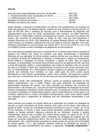 Caso B:

Ativo financeiro disponibilidades (livres) em 30-04-2000 .......................R$ 2.000
( - ) Passivo financeiro (sem vinculações) em 30-04...............................R$ 3.000
( = ) Déficit financeiro em 30-04..............................................................R$ (1.000)
Despesas nos últimos oito meses...........................................................R$ 500
Receitas nos últimos oito meses.............................................................R$ 500

Nesta situação, a despesa do Poder/órgão nos últimos dois quadrimestres do mandato do
titular não poderia ser, em hipótese alguma, superior às suas receitas no mesmo período, ou
seja, de R$ 500, face à ausência de recursos para o financiamento de despesas que
ultrapassassem esse valor em 30-04, apresentando, pelo contrário, um déficit financeiro.
Dessa forma, o Poder/órgão, limitando as despesas às receitas, no período dos últimos oito
meses, não incorreria na transgressão ao artigo 42, haja vista que não prejudicaria a
situação financeira em 30-04, não importando se aquela despesa aferida nos últimos oito
meses ficasse, por hipótese, integralmente para ser paga no exercício seguinte. Com isso,
restariam observadas as normas postas nos citados art.1º, XII, do DL 201/67 e o art. 5º da
Lei 8.666/93, quanto à ordem cronológica de pagamento dos fornecedores.

Em outras palavras significa dizer que o comando do art. 42 deseja impor limite à geração de
despesa nos últimos oito meses do mandato, que fosse condicionada à capacidade
financeira de sua absorção. De forma simples, pode-se afirmar que nos últimos oito meses
do mandato do titular de Poder/órgão a despesa, considerando o regime de competência,
ficaria limitada à realização da receita, respeitado o regime de caixa. Não se poderia
conceber, na interpretação, ao menos nesse primeiro exercício de vigência da LRF, que teria
o atual administrador público a responsabilidade pela tarefa do equilíbrio entre os recursos
de caixa e os Restos a Pagar que, historicamente, acumulam-se por vários exercícios; mas,
sim na impossibilidade de o administrador cometer exageros na geração da despesa no
período que antecede novo mandato, no caso, eleito pela Lei como sendo aquele
abrangendo os dois últimos quadrimestres, assim como, também, não poder-se-ia pensar
que, para que o cumprimento do art. 42, ter-se-ia que ser descumprida legislação correlata.

Reforçando, ainda, este entendimento, refira-se, quanto às despesas abarcando os dois
últimos quadrimestres, que o Poder Público não pode prescindir da realização de
determinadas despesas de custeio, tais como aquisição de materiais (de consumo ou
permanentes) e de serviços, etc., sob pena de ficar impossibilitado da prestação de serviços
mínimos à população. Importante, ainda, mencionar que, no tocante aos recursos financeiros
vinculados à aplicação em determinados objetos, seja em decorrência de norma legal ou de
convênio, observar-se-ia a ordem cronológica correspondente, assim como estaria vedada
sua utilização para o pagamento de despesas que não estivessem relacionadas à sua
aplicação.

Outro exemplo que poderia ser trazido refere-se à celebração de contrato de prestação de
serviços a serem executados de forma contínua, pelo prazo de 36 meses, com início em
agosto de 2000. Tal tipo de contratação encontra-se prevista no inciso II, “caput”, art. 57 da
Lei de Licitações. A mesma, a qual, numa análise apressada, poderia ser entendida como
vedada no aludido período, afigura-se possível de ser efetivada. Visando à perfeita
compreensão, deve-se ater à análise dos exatos termos postos no caput do art. 42 em
comento. Como vimos, o dispositivo veda a contração “de obrigação de despesa que não
possa ser cumprida integralmente dentro” dos dois últimos quadrimestres do mandato do
administrador. Ora, a Administração subordina-se, dentre outros, ao princípio da continuidade
do serviço público ( 31 ), não podendo, portanto, furtar-se da prestação de serviços à
população. No caso exemplificativo sob exame, a expressão “cumprida integralmente”,

                                                                                                            74
 