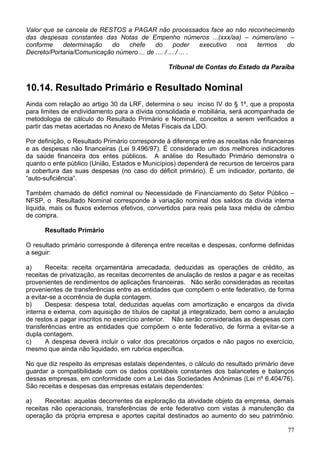 Valor que se cancela de RESTOS a PAGAR não processados face ao não reconhecimento
das despesas constantes das Notas de Empenho números ...(xxx/aa) – número/ano –
conforme    determinação   do   chefe      do       poder     executivo nos termos do
Decreto/Portaria/Comunicação número ... de .... / ... / ... .

                                                 Tribunal de Contas do Estado da Paraíba


10.14. Resultado Primário e Resultado Nominal
Ainda com relação ao artigo 30 da LRF, determina o seu inciso IV do § 1º, que a proposta
para limites de endividamento para a dívida consolidada e mobiliária, será acompanhada de
metodologia de cálculo do Resultado Primário e Nominal, conceitos a serem verificados a
partir das metas acertadas no Anexo de Metas Fiscais da LDO.

Por definição, o Resultado Primário corresponde à diferença entre as receitas não financeiras
e as despesas não financeiras (Lei 9.496/97). É considerado um dos melhores indicadores
da saúde financeira dos entes públicos. A análise do Resultado Primário demonstra o
quanto o ente público (União, Estados e Municípios) dependerá de recursos de terceiros para
a cobertura das suas despesas (no caso do déficit primário). É um indicador, portanto, de
“auto-suficiência”.

Também chamado de défict nominal ou Necessidade de Financiamento do Setor Público –
NFSP, o Resultado Nominal corresponde à variação nominal dos saldos da dívida interna
líquida, mais os fluxos externos efetivos, convertidos para reais pela taxa média de câmbio
de compra.

      Resultado Primário

O resultado primário corresponde à diferença entre receitas e despesas, conforme definidas
a seguir:

a)     Receita: receita orçamentária arrecadada, deduzidas as operações de crédito, as
receitas de privatização, as receitas decorrentes de anulação de restos a pagar e as receitas
provenientes de rendimentos de aplicações financeiras. Não serão consideradas as receitas
provenientes de transferências entre as entidades que compõem o ente federativo, de forma
a evitar-se a ocorrência de dupla contagem.
b)     Despesa: despesa total, deduzidas aquelas com amortização e encargos da dívida
interna e externa, com aquisição de títulos de capital já integralizado, bem como a anulação
de restos a pagar inscritos no exercício anterior. Não serão consideradas as despesas com
transferências entre as entidades que compõem o ente federativo, de forma a evitar-se a
dupla contagem.
c)     A despesa deverá incluir o valor dos precatórios orçados e não pagos no exercício,
mesmo que ainda não liquidado, em rubrica específica.

No que diz respeito às empresas estatais dependentes, o cálculo do resultado primário deve
guardar a compatibilidade com os dados contábeis constantes dos balancetes e balanços
dessas empresas, em conformidade com a Lei das Sociedades Anônimas (Lei nº 6.404/76).
São receitas e despesas das empresas estatais dependentes:

a)     Receitas: aquelas decorrentes da exploração da atividade objeto da empresa, demais
receitas não operacionais, transferências de ente federativo com vistas à manutenção da
operação da própria empresa e aportes capital destinados ao aumento do seu patrimônio.

                                                                                          77
 