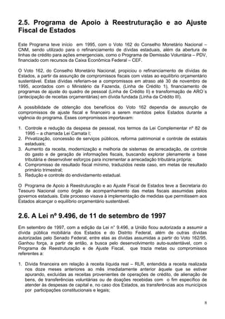2.5. Programa de Apoio à Reestruturação e ao Ajuste
Fiscal de Estados
Este Programa teve início em 1995, com o Voto 162 do Conselho Monetário Nacional –
CNM, sendo utilizado para o refinanciamento de dívidas estaduais, além da abertura de
linhas de crédito para ações emergenciais, como o Programa de Demissão Voluntária – PDV,
financiado com recursos da Caixa Econômica Federal – CEF.

O Voto 162, do Conselho Monetário Nacional, propiciou o refinanciamento de dívidas de
Estados, a partir da assunção de compromissos fiscais com vistas ao equilíbrio orçamentário
sustentável. Estas dívidas referiam-se a compromissos em atraso até 30 de novembro de
1995, acordados com o Ministério da Fazenda, (Linha de Crédito 1), financiamento de
programas de ajuste do quadro de pessoal (Linha de Crédito II) e transformação de ARO´s
(antecipação de receitas orçamentárias) em dívida fundada (Linha da Crédito III).

A possibilidade de obtenção dos benefícios do Voto 162 dependia de assunção de
compromissos de ajuste fiscal e financeiro a serem mantidos pelos Estados durante a
vigência do programa. Esses compromissos importavam:

1. Controle e redução da despesa de pessoal, nos termos da Lei Complementar nº 82 de
   1995 – a chamada Lei Camata I;
2. Privatização, concessão de serviços públicos, reforma patrimonial e controle de estatais
   estaduais;
3. Aumento da receita, modernização e melhoria de sistemas de arrecadação, de controle
   do gasto e de geração de informações fiscais, buscando explorar plenamente a base
   tributária e desenvolver esforços para incrementar a arrecadação tributária própria;
4. Compromisso de resultado fiscal mínimo, traduzidos neste caso, em metas de resultado
   primário trimestral;
5. Redução e controle do endividamento estadual.

O Programa de Apoio à Reestruturação e ao Ajuste Fiscal de Estados teve a Secretaria do
Tesouro Nacional como órgão de acompanhamento das metas fiscais assumidas pelos
governos estaduais. Este processo visava à implementação de medidas que permitissem aos
Estados alcançar o equilíbrio orçamentário sustentável.


2.6. A Lei nº 9.496, de 11 de setembro de 1997
Em setembro de 1997, com a edição da Lei n° 9.496, a União ficou autorizada a assumir a
dívida pública mobiliária dos Estados e do Distrito Federal, além de outras dívidas
autorizadas pelo Senado Federal, entre elas as dívidas assumidas a partir do Voto 162/95.
Ganhou força, a partir de então, a busca pelo desenvolvimento auto-sustentável, com o
Programa de Reestruturação e de Ajuste Fiscal, que trazia metas ou compromissos
referentes a:

1. Dívida financeira em relação à receita líquida real – RLR, entendida a receita realizada
   nos doze meses anteriores ao mês imediatamente anterior àquele que se estiver
   apurando, excluídas as receitas provenientes de operações de crédito, de alienação de
   bens, de transferências voluntárias ou de doações recebidas com o fim específico de
   atender às despesas de capital e, no caso dos Estados, as transferências aos municípios
   por participações constitucionais e legais;

                                                                                         8
 
