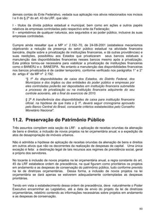 demais contas do Ente Federativo, vedada sua aplicação nos ativos relacionados nos incisos
I e II do § 2º do art. 43 da LRF, que são:

I - títulos da dívida pública estadual e municipal, bem como em ações e outros papéis
relativos às empresas controladas pelo respectivo ente da Federação;
II – empréstimos de qualquer natureza, aos segurados e ao poder público, inclusive às suas
empresas controladas.

Cumpre ainda ressaltar que a MP n° 2.192–70, de 24-08-2001 (estabelece mecanismos
objetivando a redução da presença do setor público estadual na atividade financeira
bancária, dispõe sobre a privatização de instituições financeiras, e dá outras providências) e
suas reedições, possibilitou aos Estados que privatizaram seus bancos estatuais a
manutenção das disponibilidades financeiras nesses bancos mesmo após a privatização.
Esta prática tornou-se necessária para viabilizar a privatização de instituições financeiras
como o BANERJ e o BANESPA. No entanto a manutenção das disponibilidades financeiras
nos bancos privatizados é de caráter temporário, conforme verificado nos parágrafos 1° e 2°
do artigo 4° da MP nº 2.192:
         “§ 1o As disponibilidades de caixa dos Estados, do Distrito Federal, dos
         Municípios e dos órgãos ou das entidades do poder público e empresas por
         eles controladas poderão ser depositadas em instituição financeira submetida
         a processo de privatização ou na instituição financeira adquirente do seu
         controle acionário, até o final do exercício de 2010.
         § 2o A transferência das disponibilidades de caixa para instituição financeira
         oficial, na hipótese de que trata o § 1o, deverá seguir cronograma aprovado
         pelo Banco Central do Brasil, consoante critérios estabelecidos pelo Conselho
         Monetário Nacional”.


11.2. Preservação do Patrimônio Público
Três assuntos compõem esta seção da LRF: a aplicação de receitas oriundas da alienação
de bens e direitos; a inclusão de novos projetos na lei orçamentária anual; e a expedição de
atos de desapropriação de imóveis urbanos.

Não é admitida a hipótese de aplicação de receitas oriundas da alienação de bens e direitos
em outros ativos que não os decorrentes da realização de despesas de capital. Uma única
exceção é feita: a destinação legal de tais recursos aos regimes de previdência social, geral
e próprio dos servidores.

No tocante à inclusão de novos projetos na lei orçamentária anual, a regra constante do art.
45 da LRF estabelece ordem de precedência, na qual figuram como prioritários os projetos
em andamento e as despesas de conservação do patrimônio público, tudo conforme previsto
na lei de diretrizes orçamentárias. Dessa forma, a inclusão de novos projetos na lei
orçamentária se dará apenas se estiverem adequadamente contempladas as despesas
prioritárias.

Tendo em vista o estabelecimento dessa ordem de precedência, deve naturalmente o Poder
Executivo encaminhar ao Legislativo, até a data de envio do projeto da lei de diretrizes
orçamentárias, relatório contendo as informações necessárias sobre projetos em andamento
e as despesas de conservação.


                                                                                           80
 