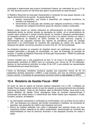 publicação é determinada pela própria Constituição Federal, por intermédio de seu § 3º do
art. 165, devendo ocorrer em até trinta dias após o encerramento de cada bimestre.

O Relatório Resumido da Execução Orçamentária é composto de duas peças básicas e de
alguns demonstrativos de suporte. As peças básicas são:
      • balanço orçamentário, cuja função é especificar, por categoria econômica, as
         receitas e as despesas; e
      • demonstrativo de execução das receitas (por categoria econômica e fonte) e das
         despesas (por categoria econômica, grupo de natureza, função e subfunção).

Nessas peças, devem os valores referentes ao refinanciamento da dívida mobiliária ser
destacados dentre as demais receitas de operações de crédito. Já os demonstrativos de
suporte visam evidenciar a receita corrente líquida, as receitas e despesas previdenciárias,
os resultados primário e nominal, as despesas com juros e os valores inscritos em restos a
pagar. Tratando-se do Relatório de último bimestre de cada exercício, exige-se a
demonstração das projeções atuariais dos regimes de previdência social, da variação
patrimonial e da conformidade do montante das operações de crédito com aquele das
despesas de capital, nos termos previstos no inciso III do art. 167 da Constituição.

As limitações impostas ao empenho de dotações devem ser justificadas, assim como as
medidas destinadas à elevação da arrecadação, no caso de frustração na previsão de
receitas. O modelo do Relatório Resumido de Execução Orçamentária – RREO foi publicado
na Portaria STN 517/2002.

Cumpre ressaltar que o veto presidencial ao item “a” do inciso II do artigo 63 impediu a
apresentação semestral do RREO para os municípios com menos de 50 mil habitantes.
Apenas os demonstrativos definidos no artigo 53 da LRF é que poderão ser apresentados
semestralmente por esses Municípios.

Todos os Municípios brasileiros (inclusive aqueles que possuírem menos de 50 mil
habitantes) deverão apresentar o RREO a cada bimestre, sob risco de sofrerem punições
fiscais e penais. A faculdade de apresentação semestral refere-se aos anexos do RREO.


12.4. Relatório de Gestão Fiscal - RGF
Do ponto de vista do regime de finanças públicas implantado com a LRF, o Relatório de
Gestão Fiscal ocupa posição central no que diz respeito ao acompanhamento das atividades
financeiras do Estado. Cada um dos Poderes, além do Ministério Público, deve emitir o seu
próprio Relatório de Gestão Fiscal, abrangendo todas as variáveis imprescindíveis à
consecução das metas fiscais e à observância dos limites fixados para despesas e dívida.
Constam, portanto, do Relatório:

   As informações necessárias à verificação da conformidade, com os limites de que trata a
   LRF, das despesas com pessoal, das dívidas consolidada e mobiliária, da concessão de
   garantias, das operações de crédito e das despesas com juros;
   Elenco de medidas adotadas com vistas à adequação das variáveis fiscais aos seus
   respectivos limites; tratando-se do último quadrimestre, demonstração do montante das
   disponibilidades ao final do exercício financeiro e das despesas inscritas em restos a
   pagar.




                                                                                         85
 