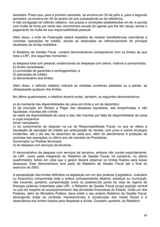 semestre. Prazo que, para o primeiro semestre, se encerra em 30 de julho e, para o segundo
semestre, se encerra em 30 de janeiro do ano subseqüente ao de referência.
A não divulgação do referido relatório, nos prazos e condições estabelecidos em lei, é punida
com multa de trinta por cento dos vencimentos anuais do agente que lhe der causa, sendo o
pagamento da multa de sua responsabilidade pessoal.

Além disso, o ente da Federação estará impedido de receber transferências voluntárias e
contratar operações de crédito, exceto as destinadas ao refinanciamento do principal
atualizado da dívida mobiliária .

O Relatório de Gestão Fiscal conterá demonstrativos comparativos com os limites de que
trata a LRF, dos seguintes montantes :

a) despesa total com pessoal, evidenciando as despesas com ativos, inativos e pensionistas;
b) dívida consolidada;
c) concessão de garantias e contragarantias; e
d) operações de crédito.
e) demonstrativo dos limites

Além disso, o referido relatório indicará as medidas corretivas adotadas ou a adotar, se
ultrapassado qualquer dos limites.

No último quadrimestre, o relatório deverá conter, também, os seguintes demonstrativos:

a) do montante das disponibilidades de caixa em trinta e um de dezembro;
b) da inscrição em Restos a Pagar das despesas liquidadas, das empenhadas e não
liquidadas, inscritas até o limite
do saldo da disponibilidade de caixa e das não inscritas por falta de disponibilidade de caixa
e cujos empenhos
foram cancelados;
c) do cumprimento do disposto na Lei de Responsabilidade Fiscal, no que se refere à
liquidação da operação de crédito por antecipação de receita, com juros e outros encargos
incidentes, até o dia dez de dezembro de cada ano, além do atendimento à proibição de
contratar tais operações no último ano de mandato do Presidente,
Governador ou Prefeito Municipal;
d) da despesa com serviços de terceiros .

O demonstrativo da despesa com serviços de terceiros, embora não conste explicitamente,
na LRF, como parte integrante do Relatório de Gestão Fiscal, irá compô-lo, no último
quadrimestre, tendo em vista que o gestor deverá observar os limites fixados para essas
despesas. Este demonstrativo fará parte do Relatório de Gestão Fiscal até o final do
exercício de 2003.

A extrapolação dos limites definidos na legislação em um dos poderes (Legislativo, Judiciário
ou Executivo) compromete toda a esfera correspondente (federal, estadual ou municipal),
não havendo, portanto, compensação entre os poderes.Do ponto de vista do regime de
finanças públicas implantado pela LRF, o Relatório de Gestão Fiscal ocupa posição central
no que diz respeito ao acompanhamento das atividades financeiras do Estado. Cada um dos
Poderes, além do Ministério Público, deve emitir o seu próprio Relatório de Gestão Fiscal,
abrangendo todas as variáveis imprescindíveis à consecução das metas fiscais e à
observância dos limites fixados para despesas e dívida. Constam, portanto, do Relatório:



                                                                                           89
 