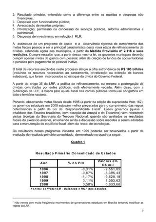 2. Resultado primário, entendido como a diferença entre as receitas e despesas não
   financeiras;
3. Despesas com funcionalismo público;
4. Arrecadação de receitas próprias;
5. Privatização, permissão ou concessão de serviços públicos, reforma administrativa e
   patrimonial;
6. Despesas de investimento em relação à RLR.

A assinatura de um programa de ajuste e a observância rigorosa do cumprimento das
metas fiscais passou a ser a principal característica desta nova etapa de refinanciamento de
dívidas, estendida agora aos municípios, a partir da Medida Provisória nº 2.118 e suas
reedições. Cumpre ressaltar que, a partir dessa mesma lei, os governos municipais deverão
cumprir apenas metas de gastos com pessoal, além da criação de fundos de aposentadorias
e pensões para pagamento de pessoal inativo.

O total de recursos envolvidos neste processo atingiu a cifra astronômica de R$ 103 bilhões
(incluindo os recursos necessários ao saneamento, privatização ou extinção de bancos
estaduais), que foram incorporados ao estoque da dívida do Governo Federal.

A partir do artigo 35 da LRF, a prática de refinanciamento, ou mesmo a postergação de
dívidas contratadas por entes públicos, está efetivamente vedada. Além disso, com a
publicação da LRF, a busca pelo ajuste fiscal nas contas públicas tornou-se obrigatória em
todo o território nacional.

Portanto, observando metas fiscais desde 1995 (a partir da edição do supracitado Voto 162),
os governos estaduais em 2000 estavam melhor preparados para o cumprimento das regras
determinadas a partir da Lei de Responsabilidade Fiscal1. Esses governos (quase a
totalidade dos Estados brasileiros, com exceção do Amapá e do Tocantins) vêm recebendo
visitas técnicas da Secretaria do Tesouro Nacional, quando são avaliados os resultados
fiscais do exercício anterior, envolvendo ainda a discussão sobre medidas a serem adotadas
para a manutenção do equilíbrio fiscal além da troca de tecnologias.

Os resultados destes programas iniciados em 1995 poderão ser observados a partir da
evolução do resultado primário consolidado, demonstrado no quadro a seguir.

                                                     Quadro 1


                  R e s u lta d o P rim á rio C o n s o lid a d o d e E s ta d o s

                                                                              V a lo re s e m
                       Ano                       % d o P IB
                                                                                 R $ m il
                      1996                                     -0 ,3 1 %           -2 .5 5 1 ,8 5
                      1997                                     -0 ,6 7 %           -3 .3 9 5 ,4 3
                      1998                                     -1 ,1 7 %           -9 .6 2 0 ,1 8
                      1999                                      0 ,1 1 %             1 .0 5 3 ,6 2
                      2000                                      0 ,5 0 %             6 .6 3 3 ,6 6
              F o n te s : S T N /C O R E M - B a la n ç o s e R G F d o s E s ta d o s



1
  Não vemos com muita freqüência movimentos de governadores estaduais em Brasília tentando modificar as
regras da LRF.
                                                                                                     9
 