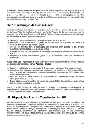 Finalmente, deve o conteúdo das prestações de contas englobar, sem prejuízo de que se
abordem outros assuntos, o desempenho da arrecadação de receitas, destacando: as
providências adotadas quanto à fiscalização e ao combate à sonegação; as medidas
administrativas e judiciais de recuperação de créditos e as destinadas ao incremento das
receitas tributárias e de contribuições.


12.7. Fiscalização da Gestão Fiscal
A responsabilidade pela fiscalização quanto ao cumprimento das normas de gestão fiscal é
atribuída ao Poder Legislativo, este com o auxílio do Tribunal de Contas, e aos sistemas de
controle interno de cada Poder e do Ministério Público. Ênfase especial deve ser atribuída,
na fiscalização, a alguns aspectos específicos:

   Verificação do cumprimento das metas previstas na lei de diretrizes;
   Observância dos limites e das condições para a realização de operações de crédito e a
   inscrição de despesas em restos a pagar;
   Adoção de medidas para a adequação das despesas com pessoal e das dívidas
   mobiliária e consolidada aos respectivos limites;
   Observância das normas atinentes à destinação dos recursos oriundos da alienação de
   ativos;
   Respeito aos limites aplicáveis aos gastos do Poder Legislativo municipal, caso existam
   tais limites.

Cabe ainda aos Tribunais de Contas, além de verificar o cumprimento dos limites relativos
às despesas com pessoal, alertar Poderes e órgãos:

   Sobre a possibilidade de extrapolação do limite referencial para as despesas com juros;
   Quando às despesas com pessoal e os montantes das dívidas consolidada e mobiliária,
   das operações de crédito e das garantias concedidas ultrapassarem 90 por cento dos
   limites a elas aplicáveis;
   Que as despesas com inativos e pensionistas se encontram acima do limite
   correspondente (Lei 9.717);
   Sobre fatos que comprometam os custos ou os resultados de programas, assim como
   indícios de irregularidades na gestão.

Ao Tribunal de Contas da União foi dada a especial incumbência de acompanhar a
legalidade das operações com títulos públicos, realizadas entre a União, por intermédio do
Tesouro Nacional, e o Banco Central do Brasil.


13. Disposições Finais e Transitórias da LRF
As disposições finais e transitórias, abrangendo os arts. 60 a 75, além de albergar as
cláusulas de vigência e revogação, estabelecem as normas necessárias à aplicação da LRF.
Para tanto existem comandos específicos, uns destinados à previsão de exceções às regras
gerais, outros, a fazer a transição do antigo para o novo regime fiscal. Por essa razão, não
há, no capítulo, sistemática de organização das matérias que se vão abordando,
sucessivamente, em seus artigos, sendo, portanto, esta parte da LRF um grupo de normas
pouco homogêneas entre si.



                                                                                         91
 