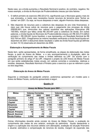 Neste caso, se a dívida aumentou o Resultado Nominal é positivo, do contrário, negativo. No
nosso exemplo, a dívida do Município de Prudenciolãndia cresceu por dois fatores:

1. O déficit primário do exercício (R$ 223.213), significando que o Município gastou mais do
   que arrecadou, e neste caso necessitou buscar recursos de terceiros para “fechar as
   contas” em 2001. Ou seja, se houve despesas a maior, alguém financiou estas despesas.

2. Não dispondo de recursos para a cobertura das despesas do ano (não financeiras), é
   claro que não houve sobra de recursos para o pagamento dos encargos da dívida
   (R$359.491) que, diminuídos dos valores recebidos das aplicações financeiras (R$
   150.000), indicam que faltou ainda R$ 203.491 para a cobertura da dívida. Em outras
   palavras, a dívida líquida do Município de Prudenciolândia cresceu em R$ 223.213 (déficit
   primário) + R$ 209.491 (juros líquidos), o que representou um Resultado Nominal de R$
   432.704 em 2001. Chegaríamos ao mesmo resultado verificando a dívida fiscal líquida em
   dezembro de 2001 e deduzindo deste resultado o saldo da dívida fiscal líquida (já definida
   no item 10.14) observada em dezembro de 2000.

  Elaboração e Acompanhamento de Metas Fiscais

Neste item, serão apresentadas, de forma simplificada, as etapas da elaboração das metas
fiscais, a partir do Anexo de Metas e o seu acompanhamento e divulgação, além da
verificação do cumprimento das metas e limites definidos na LRF. De acordo com o
parágrafo primeiro do artigo 4º da LRF, integrará o projeto da LDO Anexo de Metas Fiscais
em que serão estabelecidas metas anuais, em valores correntes e constantes, relativas a
receitas, despesas, Resultado Nominal e Primário para o exercício a que se referirem e para
os dois seguintes.

      Elaboração do Anexo de Metas Fiscais

Seguindo a orientação do parágrafo anterior, poderemos apresentar um modelo para o
Anexo de Metas Fiscais, conforme apresentado a seguir.

                                        Quadro 14

                       Anexo de Metas Fiscais para 2001 -
                                                                           R$ milhões

     Metas           Valores Correntes               Valores Constantes
                     2001     2002     2003          2001       2002         2003
Receitas               1.910     2.026 2.170           1.910      1.948       2.007
Correntes              1.450     1.538 1.648           1.450      1.479       1.523
Capital                  460       488   523             460        469         483
Despesas               1.900     2.016 2.159           1.900      1.938       1.996
Correntes              1.530     1.623 1.739           1.530      1.561       1.607
Capital                  370       392   420             370        377         389
Result. Primário          10        11     11             10          10         11
Result. Nominal            0       -10    -15             25         -40        -20
Dívida Pública         3.550     3.540 3.525           3.550      3.510       3.490

Outras informações deverão ainda constar do Anexo de Metas Fiscais: a avaliação do
cumprimento das metas do ano anterior, evolução do patrimônio líquido destacando a
origem e a aplicação dos recursos obtidos com alienações, avaliação da situação financeira
e atuarial, estimativa e compensação de renúncia de receita, margem de expansão das
                                                                                          98
 