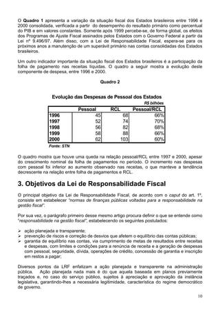 O Quadro 1 apresenta a variação da situação fiscal dos Estados brasileiros entre 1996 e
2000 consolidada, verificada a partir do desempenho do resultado primário como percentual
do PIB e em valores constantes. Somente após 1999 percebe-se, de forma global, os efeitos
dos Programas de Ajuste Fiscal assinados pelos Estados com o Governo Federal a partir da
Lei nº 9.496/97. Além disso, com a Lei de Responsabilidade Fiscal, espera-se para os
próximos anos a manutenção de um superávit primário nas contas consolidadas dos Estados
brasileiros.
Um outro indicador importante da situação fiscal dos Estados brasileiros é a participação da
folha de pagamento nas receitas líquidas. O quadro a seguir mostra a evolução deste
componente de despesa, entre 1996 e 2000.
Quadro 2
R$ bilhões
Pessoal RCL Pessoal/RCL
1996 45 68 66%
1997 52 74 70%
1998 56 82 68%
1999 58 88 66%
2000 62 103 60%
Fonte: STN
Evolução das Despesas de Pessoal dos Estados
O quadro mostra que houve uma queda na relação pessoal/RCL entre 1997 e 2000, apesar
do crescimento nominal da folha de pagamentos no período. O incremento nas despesas
com pessoal foi inferior ao aumento observado nas receitas, o que manteve a tendência
decrescente na relação entre folha de pagamentos e RCL.
3. Objetivos da Lei de Responsabilidade Fiscal
O principal objetivo da Lei de Responsabilidade Fiscal, de acordo com o caput do art. 1º,
consiste em estabelecer “normas de finanças públicas voltadas para a responsabilidade na
gestão fiscal”.
Por sua vez, o parágrafo primeiro desse mesmo artigo procura definir o que se entende como
“responsabilidade na gestão fiscal”, estabelecendo os seguintes postulados:
ação planejada e transparente;
prevenção de riscos e correção de desvios que afetem o equilíbrio das contas públicas;
garantia de equilíbrio nas contas, via cumprimento de metas de resultados entre receitas
e despesas, com limites e condições para a renúncia de receita e a geração de despesas
com pessoal, seguridade, dívida, operações de crédito, concessão de garantia e inscrição
em restos a pagar;
Diversos pontos da LRF enfatizam a ação planejada e transparente na administração
pública. Ação planejada nada mais é do que aquela baseada em planos previamente
traçados e, no caso do serviço público, sujeitos à apreciação e aprovação da instância
legislativa, garantindo-lhes a necessária legitimidade, característica do regime democrático
de governo.
10
 