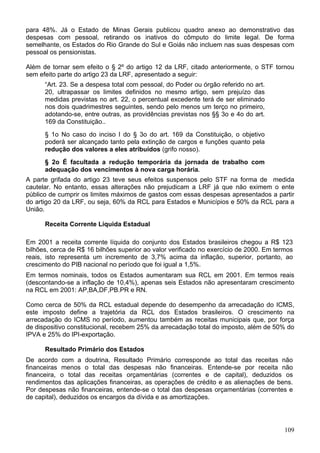 para 48%. Já o Estado de Minas Gerais publicou quadro anexo ao demonstrativo das
despesas com pessoal, retirando os inativos do cômputo do limite legal. De forma
semelhante, os Estados do Rio Grande do Sul e Goiás não incluem nas suas despesas com
pessoal os pensionistas.
Além de tornar sem efeito o § 2º do artigo 12 da LRF, citado anteriormente, o STF tornou
sem efeito parte do artigo 23 da LRF, apresentado a seguir:
“Art. 23. Se a despesa total com pessoal, do Poder ou órgão referido no art.
20, ultrapassar os limites definidos no mesmo artigo, sem prejuízo das
medidas previstas no art. 22, o percentual excedente terá de ser eliminado
nos dois quadrimestres seguintes, sendo pelo menos um terço no primeiro,
adotando-se, entre outras, as providências previstas nos §§ 3o e 4o do art.
169 da Constituição..
§ 1o No caso do inciso I do § 3o do art. 169 da Constituição, o objetivo
poderá ser alcançado tanto pela extinção de cargos e funções quanto pela
redução dos valores a eles atribuídos (grifo nosso).
§ 2o É facultada a redução temporária da jornada de trabalho com
adequação dos vencimentos à nova carga horária.
A parte grifada do artigo 23 teve seus efeitos suspensos pelo STF na forma de medida
cautelar. No entanto, essas alterações não prejudicam a LRF já que não eximem o ente
público de cumprir os limites máximos de gastos com essas despesas apresentados a partir
do artigo 20 da LRF, ou seja, 60% da RCL para Estados e Municípios e 50% da RCL para a
União.
Receita Corrente Líquida Estadual
Em 2001 a receita corrente líquida do conjunto dos Estados brasileiros chegou a R$ 123
bilhões, cerca de R$ 16 bilhões superior ao valor verificado no exercício de 2000. Em termos
reais, isto representa um incremento de 3,7% acima da inflação, superior, portanto, ao
crescimento do PIB nacional no período que foi igual a 1,5%.
Em termos nominais, todos os Estados aumentaram sua RCL em 2001. Em termos reais
(descontando-se a inflação de 10,4%), apenas seis Estados não apresentaram crescimento
na RCL em 2001: AP,BA,DF,PB.PR e RN.
Como cerca de 50% da RCL estadual depende do desempenho da arrecadação do ICMS,
este imposto define a trajetória da RCL dos Estados brasileiros. O crescimento na
arrecadação do ICMS no período, aumentou também as receitas municipais que, por força
de dispositivo constitucional, recebem 25% da arrecadação total do imposto, além de 50% do
IPVA e 25% do IPI-exportação.
Resultado Primário dos Estados
De acordo com a doutrina, Resultado Primário corresponde ao total das receitas não
financeiras menos o total das despesas não financeiras. Entende-se por receita não
financeira, o total das receitas orçamentárias (correntes e de capital), deduzidos os
rendimentos das aplicações financeiras, as operações de crédito e as alienações de bens.
Por despesas não financeiras, entende-se o total das despesas orçamentárias (correntes e
de capital), deduzidos os encargos da dívida e as amortizações.
109
 