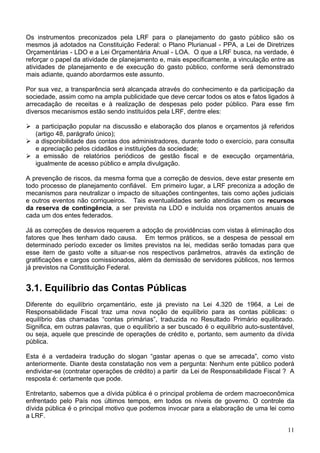 Os instrumentos preconizados pela LRF para o planejamento do gasto público são os
mesmos já adotados na Constituição Federal: o Plano Plurianual - PPA, a Lei de Diretrizes
Orçamentárias - LDO e a Lei Orçamentária Anual - LOA. O que a LRF busca, na verdade, é
reforçar o papel da atividade de planejamento e, mais especificamente, a vinculação entre as
atividades de planejamento e de execução do gasto público, conforme será demonstrado
mais adiante, quando abordarmos este assunto.
Por sua vez, a transparência será alcançada através do conhecimento e da participação da
sociedade, assim como na ampla publicidade que deve cercar todos os atos e fatos ligados à
arrecadação de receitas e à realização de despesas pelo poder público. Para esse fim
diversos mecanismos estão sendo instituídos pela LRF, dentre eles:
a participação popular na discussão e elaboração dos planos e orçamentos já referidos
(artigo 48, parágrafo único);
a disponibilidade das contas dos administradores, durante todo o exercício, para consulta
e apreciação pelos cidadãos e instituições da sociedade;
a emissão de relatórios periódicos de gestão fiscal e de execução orçamentária,
igualmente de acesso público e ampla divulgação.
A prevenção de riscos, da mesma forma que a correção de desvios, deve estar presente em
todo processo de planejamento confiável. Em primeiro lugar, a LRF preconiza a adoção de
mecanismos para neutralizar o impacto de situações contingentes, tais como ações judiciais
e outros eventos não corriqueiros. Tais eventualidades serão atendidas com os recursos
da reserva de contingência, a ser prevista na LDO e incluída nos orçamentos anuais de
cada um dos entes federados.
Já as correções de desvios requerem a adoção de providências com vistas à eliminação dos
fatores que lhes tenham dado causa. Em termos práticos, se a despesa de pessoal em
determinado período exceder os limites previstos na lei, medidas serão tomadas para que
esse item de gasto volte a situar-se nos respectivos parâmetros, através da extinção de
gratificações e cargos comissionados, além da demissão de servidores públicos, nos termos
já previstos na Constituição Federal.
3.1. Equilíbrio das Contas Públicas
Diferente do equilíbrio orçamentário, este já previsto na Lei 4.320 de 1964, a Lei de
Responsabilidade Fiscal traz uma nova noção de equilíbrio para as contas públicas: o
equilíbrio das chamadas “contas primárias”, traduzida no Resultado Primário equilibrado.
Significa, em outras palavras, que o equilíbrio a ser buscado é o equilíbrio auto-sustentável,
ou seja, aquele que prescinde de operações de crédito e, portanto, sem aumento da dívida
pública.
Esta é a verdadeira tradução do slogan “gastar apenas o que se arrecada”, como visto
anteriormente. Diante desta constatação nos vem a pergunta: Nenhum ente público poderá
endividar-se (contratar operações de crédito) a partir da Lei de Responsabilidade Fiscal ? A
resposta é: certamente que pode.
Entretanto, sabemos que a dívida pública é o principal problema de ordem macroeconômica
enfrentado pelo País nos últimos tempos, em todos os níveis de governo. O controle da
dívida pública é o principal motivo que podemos invocar para a elaboração de uma lei como
a LRF.
11
 
