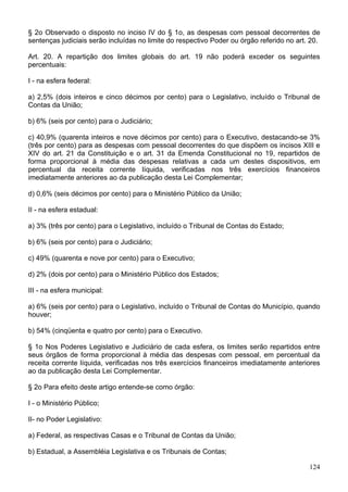§ 2o Observado o disposto no inciso IV do § 1o, as despesas com pessoal decorrentes de
sentenças judiciais serão incluídas no limite do respectivo Poder ou órgão referido no art. 20.
Art. 20. A repartição dos limites globais do art. 19 não poderá exceder os seguintes
percentuais:
I - na esfera federal:
a) 2,5% (dois inteiros e cinco décimos por cento) para o Legislativo, incluído o Tribunal de
Contas da União;
b) 6% (seis por cento) para o Judiciário;
c) 40,9% (quarenta inteiros e nove décimos por cento) para o Executivo, destacando-se 3%
(três por cento) para as despesas com pessoal decorrentes do que dispõem os incisos XIII e
XIV do art. 21 da Constituição e o art. 31 da Emenda Constitucional no 19, repartidos de
forma proporcional à média das despesas relativas a cada um destes dispositivos, em
percentual da receita corrente líquida, verificadas nos três exercícios financeiros
imediatamente anteriores ao da publicação desta Lei Complementar;
d) 0,6% (seis décimos por cento) para o Ministério Público da União;
II - na esfera estadual:
a) 3% (três por cento) para o Legislativo, incluído o Tribunal de Contas do Estado;
b) 6% (seis por cento) para o Judiciário;
c) 49% (quarenta e nove por cento) para o Executivo;
d) 2% (dois por cento) para o Ministério Público dos Estados;
III - na esfera municipal:
a) 6% (seis por cento) para o Legislativo, incluído o Tribunal de Contas do Município, quando
houver;
b) 54% (cinqüenta e quatro por cento) para o Executivo.
§ 1o Nos Poderes Legislativo e Judiciário de cada esfera, os limites serão repartidos entre
seus órgãos de forma proporcional à média das despesas com pessoal, em percentual da
receita corrente líquida, verificadas nos três exercícios financeiros imediatamente anteriores
ao da publicação desta Lei Complementar.
§ 2o Para efeito deste artigo entende-se como órgão:
I - o Ministério Público;
II- no Poder Legislativo:
a) Federal, as respectivas Casas e o Tribunal de Contas da União;
b) Estadual, a Assembléia Legislativa e os Tribunais de Contas;
124
 