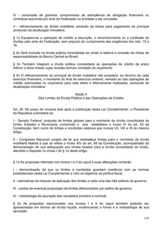 IV - concessão de garantia: compromisso de adimplência de obrigação financeira ou
contratual assumida por ente da Federação ou entidade a ele vinculada;
V - refinanciamento da dívida mobiliária: emissão de títulos para pagamento do principal
acrescido da atualização monetária.
§ 1o Equipara-se a operação de crédito a assunção, o reconhecimento ou a confissão de
dívidas pelo ente da Federação, sem prejuízo do cumprimento das exigências dos arts. 15 e
16.
§ 2o Será incluída na dívida pública consolidada da União a relativa à emissão de títulos de
responsabilidade do Banco Central do Brasil.
§ 3o Também integram a dívida pública consolidada as operações de crédito de prazo
inferior a doze meses cujas receitas tenham constado do orçamento.
§ 4o O refinanciamento do principal da dívida mobiliária não excederá, ao término de cada
exercício financeiro, o montante do final do exercício anterior, somado ao das operações de
crédito autorizadas no orçamento para este efeito e efetivamente realizadas, acrescido de
atualização monetária.
Seção II
Dos Limites da Dívida Pública e das Operações de Crédito
Art. 30. No prazo de noventa dias após a publicação desta Lei Complementar, o Presidente
da República submeterá ao:
I - Senado Federal: proposta de limites globais para o montante da dívida consolidada da
União, Estados e Municípios, cumprindo o que estabelece o inciso VI do art. 52 da
Constituição, bem como de limites e condições relativos aos incisos VII, VIII e IX do mesmo
artigo;
II - Congresso Nacional: projeto de lei que estabeleça limites para o montante da dívida
mobiliária federal a que se refere o inciso XIV do art. 48 da Constituição, acompanhado da
demonstração de sua adequação aos limites fixados para a dívida consolidada da União,
atendido o disposto no inciso I do § 1o deste artigo.
§ 1o As propostas referidas nos incisos I e II do caput e suas alterações conterão:
I - demonstração de que os limites e condições guardam coerência com as normas
estabelecidas nesta Lei Complementar e com os objetivos da política fiscal;
II - estimativas do impacto da aplicação dos limites a cada uma das três esferas de governo;
III - razões de eventual proposição de limites diferenciados por esfera de governo;
IV - metodologia de apuração dos resultados primário e nominal.
§ 2o As propostas mencionadas nos incisos I e II do caput também poderão ser
apresentadas em termos de dívida líquida, evidenciando a forma e a metodologia de sua
apuração.
129
 