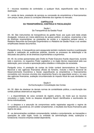 II - recursos recebidos do controlador, a qualquer título, especificando valor, fonte e
destinação;
III - venda de bens, prestação de serviços ou concessão de empréstimos e financiamentos
com preços, taxas, prazos ou condições diferentes dos vigentes no mercado.
CAPÍTULO IX
DA TRANSPARÊNCIA, CONTROLE E FISCALIZAÇÃO
Seção I
Da Transparência da Gestão Fiscal
Art. 48. São instrumentos de transparência da gestão fiscal, aos quais será dada ampla
divulgação, inclusive em meios eletrônicos de acesso público: os planos, orçamentos e leis
de diretrizes orçamentárias; as prestações de contas e o respectivo parecer prévio; o
Relatório Resumido da Execução Orçamentária e o Relatório de Gestão Fiscal; e as versões
simplificadas desses documentos.
Parágrafo único. A transparência será assegurada também mediante incentivo à participação
popular e realização de audiências públicas, durante os processos de elaboração e de
discussão dos planos, lei de diretrizes orçamentárias e orçamentos.
Art. 49. As contas apresentadas pelo Chefe do Poder Executivo ficarão disponíveis, durante
todo o exercício, no respectivo Poder Legislativo e no órgão técnico responsável pela sua
elaboração, para consulta e apreciação pelos cidadãos e instituições da sociedade.
Parágrafo único. A prestação de contas da União conterá demonstrativos do Tesouro
Nacional e das agências financeiras oficiais de fomento, incluído o Banco Nacional de
Desenvolvimento Econômico e Social, especificando os empréstimos e financiamentos
concedidos com recursos oriundos dos orçamentos fiscal e da seguridade social e, no caso
das agências financeiras, avaliação circunstanciada do impacto fiscal de suas atividades no
exercício.
Seção II
Da Escrituração e Consolidação das Contas
Art. 50. Além de obedecer às demais normas de contabilidade pública, a escrituração das
contas públicas observará as seguintes:
I - a disponibilidade de caixa constará de registro próprio, de modo que os recursos
vinculados a órgão, fundo ou despesa obrigatória fiquem identificados e escriturados de
forma individualizada;
II - a despesa e a assunção de compromisso serão registradas segundo o regime de
competência, apurando-se, em caráter complementar, o resultado dos fluxos financeiros pelo
regime de caixa;
III - as demonstrações contábeis compreenderão, isolada e conjuntamente, as transações e
operações de cada órgão, fundo ou entidade da administração direta, autárquica e
fundacional, inclusive empresa estatal dependente;
137
 