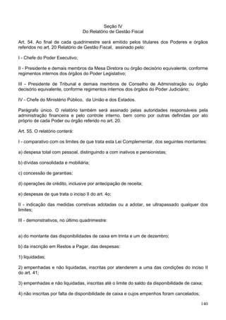 Seção IV
Do Relatório de Gestão Fiscal
Art. 54. Ao final de cada quadrimestre será emitido pelos titulares dos Poderes e órgãos
referidos no art. 20 Relatório de Gestão Fiscal, assinado pelo:
I - Chefe do Poder Executivo;
II - Presidente e demais membros da Mesa Diretora ou órgão decisório equivalente, conforme
regimentos internos dos órgãos do Poder Legislativo;
III - Presidente de Tribunal e demais membros de Conselho de Administração ou órgão
decisório equivalente, conforme regimentos internos dos órgãos do Poder Judiciário;
IV - Chefe do Ministério Público, da União e dos Estados.
Parágrafo único. O relatório também será assinado pelas autoridades responsáveis pela
administração financeira e pelo controle interno, bem como por outras definidas por ato
próprio de cada Poder ou órgão referido no art. 20.
Art. 55. O relatório conterá:
I - comparativo com os limites de que trata esta Lei Complementar, dos seguintes montantes:
a) despesa total com pessoal, distinguindo a com inativos e pensionistas;
b) dívidas consolidada e mobiliária;
c) concessão de garantias;
d) operações de crédito, inclusive por antecipação de receita;
e) despesas de que trata o inciso II do art. 4o;
II - indicação das medidas corretivas adotadas ou a adotar, se ultrapassado qualquer dos
limites;
III - demonstrativos, no último quadrimestre:
a) do montante das disponibilidades de caixa em trinta e um de dezembro;
b) da inscrição em Restos a Pagar, das despesas:
1) liquidadas;
2) empenhadas e não liquidadas, inscritas por atenderem a uma das condições do inciso II
do art. 41;
3) empenhadas e não liquidadas, inscritas até o limite do saldo da disponibilidade de caixa;
4) não inscritas por falta de disponibilidade de caixa e cujos empenhos foram cancelados;
140
 