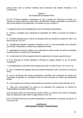 judicial, bem como as demais medidas para incremento das receitas tributárias e de
contribuições.
Seção VI
Da Fiscalização da Gestão Fiscal
Art. 59. O Poder Legislativo, diretamente ou com o auxílio dos Tribunais de Contas, e o
sistema de controle interno de cada Poder e do Ministério Público, fiscalizarão o cumprimento
das normas desta Lei Complementar, com ênfase no que se refere a:
I - atingimento das metas estabelecidas na lei de diretrizes orçamentárias;
II - limites e condições para realização de operações de crédito e inscrição em Restos a
Pagar;
III - medidas adotadas para o retorno da despesa total com pessoal ao respectivo limite, nos
termos dos arts. 22 e 23;
IV - providências tomadas, conforme o disposto no art. 31, para recondução dos montantes
das dívidas consolidada e mobiliária aos respectivos limites;
V - destinação de recursos obtidos com a alienação de ativos, tendo em vista as restrições
constitucionais e as desta Lei Complementar;
VI - cumprimento do limite de gastos totais dos legislativos municipais, quando houver.
§ 1o Os Tribunais de Contas alertarão os Poderes ou órgãos referidos no art. 20 quando
constatarem:
I - a possibilidade de ocorrência das situações previstas no inciso II do art. 4o e no art. 9o;
II - que o montante da despesa total com pessoal ultrapassou 90% (noventa por cento) do
limite;
III - que os montantes das dívidas consolidada e mobiliária, das operações de crédito e da
concessão de garantia se encontram acima de 90% (noventa por cento) dos respectivos
limites;
IV - que os gastos com inativos e pensionistas se encontram acima do limite definido em lei;
V - fatos que comprometam os custos ou os resultados dos programas ou indícios de
irregularidades na gestão orçamentária.
§ 2o Compete ainda aos Tribunais de Contas verificar os cálculos dos limites da despesa
total com pessoal de cada Poder e órgão referido no art. 20.
§ 3o O Tribunal de Contas da União acompanhará o cumprimento do disposto nos §§ 2o, 3o
e 4o do art. 39.
CAPÍTULO X
DISPOSIÇÕES FINAIS E TRANSITÓRIAS
142
 