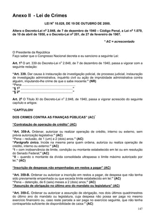 Anexo II - Lei de Crimes
LEI No
10.028, DE 19 DE OUTUBRO DE 2000.
Altera o Decreto-Lei no
2.848, de 7 de dezembro de 1940 – Código Penal, a Lei no
1.079,
de 10 de abril de 1950, e o Decreto-Lei no
201, de 27 de fevereiro de 1967.
* AC = acrescentado
O Presidente da República
Faço saber que o Congresso Nacional decreta e eu sanciono a seguinte Lei:
Art. 1o
O art. 339 do Decreto-Lei no
2.848, de 7 de dezembro de 1940, passa a vigorar com a
seguinte redação:
“Art. 339. Dar causa à instauração de investigação policial, de processo judicial, instauração
de investigação administrativa, inquérito civil ou ação de improbidade administrativa contra
alguém, imputando-lhe crime de que o sabe inocente:” (NR)
“Pena .............................................................
“§ 1o
............................................................”
“§ 2o
............................................................”
Art. 2o
O Título XI do Decreto-Lei no
2.848, de 1940, passa a vigorar acrescido do seguinte
capítulo e artigos:
“CAPÍTULOIV
DOS CRIMES CONTRA AS FINANÇAS PÚBLICAS” (AC)*
“Contratação de operação de crédito” (AC)
“Art. 359-A. Ordenar, autorizar ou realizar operação de crédito, interno ou externo, sem
prévia autorização legislativa:” (AC)
“Pena – reclusão, de 1 (um) a 2 (dois) anos.” (AC)
“Parágrafo único. Incide na mesma pena quem ordena, autoriza ou realiza operação de
crédito, interno ou externo:” (AC)
“I – com inobservância de limite, condição ou montante estabelecido em lei ou em resolução
do Senado Federal;” (AC)
“II – quando o montante da dívida consolidada ultrapassa o limite máximo autorizado por
lei.” (AC)
“Inscrição de despesas não empenhadas em restos a pagar” (AC)
“Art. 359-B. Ordenar ou autorizar a inscrição em restos a pagar, de despesa que não tenha
sido previamente empenhada ou que exceda limite estabelecido em lei:” (AC)
“Pena – detenção, de 6 (seis) meses a 2 (dois) anos.” (AC)
“Assunção de obrigação no último ano do mandato ou legislatura” (AC)
“Art. 359-C. Ordenar ou autorizar a assunção de obrigação, nos dois últimos quadrimestres
do último ano do mandato ou legislatura, cuja despesa não possa ser paga no mesmo
exercício financeiro ou, caso reste parcela a ser paga no exercício seguinte, que não tenha
contrapartida suficiente de disponibilidade de caixa:” (AC)
147
 