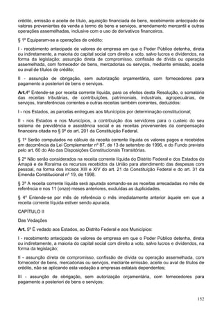 crédito, emissão e aceite de título, aquisição financiada de bens, recebimento antecipado de
valores provenientes da venda a termo de bens e serviços, arrendamento mercantil e outras
operações assemelhadas, inclusive com o uso de derivativos financeiros.
§ 1º Equiparam-se a operações de crédito:
I - recebimento antecipado de valores de empresa em que o Poder Público detenha, direta
ou indiretamente, a maioria do capital social com direito a voto, salvo lucros e dividendos, na
forma da legislação; assunção direta de compromisso, confissão de dívida ou operação
assemelhada, com fornecedor de bens, mercadorias ou serviços, mediante emissão, aceite
ou aval de títulos de crédito;
II - assunção de obrigação, sem autorização orçamentária, com fornecedores para
pagamento a posteriori de bens e serviços.
Art.4º Entende-se por receita corrente líquida, para os efeitos desta Resolução, o somatório
das receitas tributárias, de contribuições, patrimoniais, industriais, agropecuárias, de
serviços, transferências correntes e outras receitas também correntes, deduzidos:
I - nos Estados, as parcelas entregues aos Municípios por determinação constitucional;
II - nos Estados e nos Municípios, a contribuição dos servidores para o custeio do seu
sistema de previdência e assistência social e as receitas provenientes da compensação
financeira citada no § 9º do art. 201 da Constituição Federal.
§ 1º Serão computados no cálculo da receita corrente líquida os valores pagos e recebidos
em decorrência da Lei Complementar nº 87, de 13 de setembro de 1996, e do Fundo previsto
pelo art. 60 do Ato das Disposições Constitucionais Transitórias.
§ 2º Não serão considerados na receita corrente líquida do Distrito Federal e dos Estados do
Amapá e de Roraima os recursos recebidos da União para atendimento das despesas com
pessoal, na forma dos incisos XIII e XIV do art. 21 da Constituição Federal e do art. 31 da
Emenda Constitucional nº 19, de 1998.
§ 3º A receita corrente líquida será apurada somando-se as receitas arrecadadas no mês de
referência e nos 11 (onze) meses anteriores, excluídas as duplicidades.
§ 4º Entende-se por mês de referência o mês imediatamente anterior àquele em que a
receita corrente líquida estiver sendo apurada.
CAPÍTULO II
Das Vedações
Art. 5º É vedado aos Estados, ao Distrito Federal e aos Municípios:
I - recebimento antecipado de valores de empresa em que o Poder Público detenha, direta
ou indiretamente, a maioria do capital social com direito a voto, salvo lucros e dividendos, na
forma da legislação;
II - assunção direta de compromisso, confissão de dívida ou operação assemelhada, com
fornecedor de bens, mercadorias ou serviços, mediante emissão, aceite ou aval de títulos de
crédito, não se aplicando esta vedação a empresas estatais dependentes;
III - assunção de obrigação, sem autorização orçamentária, com fornecedores para
pagamento a posteriori de bens e serviços;
152
 