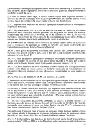 § 5º Os entes da Federação que apresentarem a média anual referida no § 6º superior a 10%
(dez por cento) deverão apresentar tendência não crescente quanto ao comprometimento de
que trata o inciso II do caput.
§ 6º Para os efeitos deste artigo, a receita corrente líquida será projetada mediante a
aplicação de fator de atualização a ser divulgado pelo Ministério da Fazenda, sobre a receita
corrente líquida do período de 12 (doze) meses findos no mês de referência.
§ 7º O disposto neste artigo não se aplica às operações de reestruturação e recomposição
do principal de dívidas.
§ 8º O disposto no inciso II do caput não se aplica às operações de crédito que, na data da
publicação desta Resolução estejam previstas nos Programas de Ajuste dos Estados,
estabelecidos nos termos da Lei nº 9.496, de 11 de setembro de 1997, e, no caso dos
Municípios, nos contratos de refinanciamento de suas respectivas dívidas com a União, ou
aquelas que, limitadas ao montante global previsto, vierem a substituí-las.
Art.8º O Ministério da Fazenda não encaminhará ao Senado Federal pedido de autorização
para a contratação de operação de crédito de tomador que esteja inadimplente com
instituições integrantes do Sistema Financeiro Nacional.
Art. 9º O saldo global das garantias concedidas pelos Estados, pelo Distrito Federal e pelos
Municípios não poderá exceder a 22% (vinte e dois por cento) da receita corrente líquida,
calculada na forma do art. 4º.
Art. 10. O saldo devedor das operações de crédito por antecipação de receita orçamentária
não poderá exceder, no exercício em que estiver sendo apurado, a 7% (sete por cento) da
receita corrente líquida, definida no art. 4º, observado o disposto nos arts. 14 e 15.
Art. 11. Até 31 de dezembro de 2010, os Estados, o Distrito Federal e os Municípios somente
poderão emitir títulos da dívida pública no montante necessário ao refinanciamento do
principal devidamente atualizado de suas obrigações, representadas por essa espécie de
títulos.
Art. 12. Para efeito do disposto no art. 11 será observado o seguinte:
I - é definido o percentual mínimo de 5% (cinco por cento) para o resgate dos títulos da dívida
pública dos Estados, do Distrito Federal e dos Municípios em seu vencimento, refinanciando-
se no máximo 95% (noventa e cinco por cento) do montante vincendo;
II - o Estado, o Distrito Federal ou o Município cujo dispêndio anual, definido no inciso II do
art. 7º, seja inferior a 11,5% (onze inteiros e cinco décimos por cento) da receita corrente
líquida deve promover resgate adicional aos 5% (cinco por cento), estabelecidos no inciso I,
em valor suficiente para que o dispêndio anual atinja 11,5% (onze inteiros e cinco décimos
por cento) da receita corrente líquida;
III - em caso excepcional, devidamente justificado, os Estados, o Distrito Federal e os
Municípios poderão pleitear ao Senado Federal, por intermédio do Ministério da Fazenda,
autorização para o não cumprimento dos limites fixados nos arts. 6º e 7º, exclusivamente
para fins de refinanciamento de títulos da dívida pública.
Parágrafo único. O disposto neste artigo não se aplica aos títulos da dívida pública emitidos
com vistas a atender à liquidação de precatórios judiciais pendentes de pagamento, objeto
do parágrafo único do art. 33 do Ato das Disposições Constitucionais Transitórias.
Art. 13. A dívida mobiliária dos Estados e do Distrito Federal, objeto de refinanciamento ao
amparo da Lei nº 9.496, de 1997, e a dos Municípios poderá ser paga em até 360 (trezentas
155
 