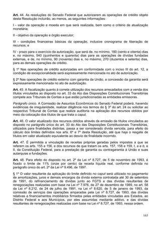 Art. 44. As resoluções do Senado Federal que autorizarem as operações de crédito objeto
desta Resolução incluirão, ao menos, as seguintes informações:
I - valor da operação e moeda em que será realizada, bem como o critério de atualização
monetária;
II - objetivo da operação e órgão executor;
III - condições financeiras básicas da operação, inclusive cronograma de liberação de
recursos; e
IV - prazo para o exercício da autorização, que será de, no mínimo, 180 (cento e oitenta) dias
e, no máximo, 540 (quinhentos e quarenta) dias para as operações de dívidas fundadas
externas, e de, no mínimo, 90 (noventa) dias e, no máximo, 270 (duzentos e setenta) dias,
para as demais operações de crédito.
§ 1º Nas operações de crédito autorizadas em conformidade com o inciso III do art. 12, a
condição de excepcionalidade será expressamente mencionada no ato de autorização.
§ 2º Nas operações de crédito externo com garantia da União, a concessão da garantia será
expressamente mencionada no ato de autorização.
Art. 45. A fiscalização quanto à correta utilização dos recursos arrecadados com a venda dos
títulos vinculados ao disposto no art. 33 do Ato das Disposições Constitucionais Transitórias
compete aos Tribunais de Contas a que estão jurisdicionadas as entidades emissoras.
Parágrafo único. A Comissão de Assuntos Econômicos do Senado Federal poderá, havendo
evidências de irregularidade, realizar diligência nos termos do § 3º do art. 24 ou solicitar ao
respectivo Tribunal de Contas que realize auditoria na aplicação dos recursos obtidos por
meio da colocação dos títulos de que trata o caput.
Art. 46. O valor atualizado dos recursos obtidos através da emissão de títulos vinculados ao
disposto no parágrafo único do art. 33 do Ato das Disposições Constitucionais Transitórias,
utilizados para finalidades distintas, passa a ser considerado dívida vencida, para efeito do
cálculo dos limites definidos nos arts. 6º e 7º desta Resolução, até que haja o resgate de
títulos em valor atualizado equivalente ao desvio de finalidade incorrido.
Art. 47. É permitida a vinculação de receitas próprias geradas pelos impostos a que se
referem os arts. 155 e 156, e dos recursos de que tratam os arts. 157, 158 e 159, I, a e b, e
II, da Constituição Federal, para a prestação de garantia ou contragarantia à União e suas
autarquias e fundações.
Art. 48. Para efeito do disposto no art. 2º da Lei nº 8.727, de 5 de novembro de 1993, é
fixado o limite de 11% (onze por cento) da receita líquida real, conforme definida no
parágrafo único do art. 2º da Lei nº 9.496, de 1997.
§ 1º O valor resultante da aplicação do limite definido no caput será utilizado no pagamento
de amortizações, juros e demais encargos da dívida externa contratada até 30 de setembro
de 1991, do refinanciamento de dívidas junto ao FGTS e das dívidas resultantes de
renegociações realizadas com base na Lei nº 7.976, de 27 de dezembro de 1989, no art. 58
da Lei nº 8.212, de 24 de julho de 1991, na Lei nº 8.620, de 5 de janeiro de 1993, da
comissão de serviços das operações amparadas pela Lei nº 8.727, de 1993, das dívidas
relativas a financiamentos imobiliários firmados pelas entidades vinculadas aos Estados, ao
Distrito Federal e aos Municípios, por eles assumidas mediante aditivo, e das dívidas
resultantes de renegociações realizadas com base na Lei nº 8.727, de 1993, nessa ordem.
165
 