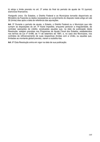 b) atinja o limite previsto no art. 3º antes do final do período de ajuste de 15 (quinze)
exercícios financeiros.
Parágrafo único. Os Estados, o Distrito Federal e os Municípios tornarão disponíveis ao
Ministério da Fazenda os dados necessários ao cumprimento do disposto neste artigo em até
30 (trinta) dias após a data de referência das apurações.
Art. 5º Durante o período de ajuste, o Estado, o Distrito Federal ou o Município que não
cumprir as disposições do art. 4º ficará impedido, enquanto perdurar a irregularidade, de
contratar operações de crédito, excetuadas aquelas que, na data da publicação desta
Resolução, estejam previstas nos Programas de Ajuste Fiscal dos Estados, estabelecidos
nos termos da Lei nº 9.496, de 11 de setembro de 1997, e, no caso dos Municípios, nos
contratos de refinanciamento de suas respectivas dívidas com a União, ou aquelas que,
limitadas ao montante global previsto, vierem a substituí-las.
Art. 6º Esta Resolução entra em vigor na data de sua publicação.
169
 