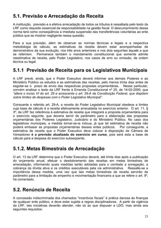 5.1. Previsão e Arrecadação da Receita
A instituição, previsão e a efetiva arrecadação de todos os tributos é ressaltada pelo texto da
LRF como requisito essencial da responsabilidade na gestão fiscal. O descumprimento dessa
norma terá como conseqüência a imediata suspensão das transferências voluntárias ao ente
público que se mostrar negligente nessa questão.
Para a sua previsão, além de observar as normas técnicas e legais e a respectiva
metodologia de cálculo, as estimativas da receita devem estar acompanhadas de
demonstrativo da sua evolução, nos três anos anteriores e nos dois seguintes àquele a que
se referirem. Permanece também o mandamento constitucional que somente admite
reestimativa de receita, pelo Poder Legislativo, nos casos de erro ou omissão, de ordem
técnica ou legal.
5.1.1 Previsão de Receita para os Legislativos Municipais
A LRF prevê, ainda, que o Poder Executivo deverá informar aos demais Poderes e ao
Ministério Público os estudos e as estimativas das receitas, pelo menos trinta dias antes de
esgotar-se o prazo de envio das respectivas propostas orçamentárias. Nesse particular,
convém analisar o texto da LRF frente à Emenda Constitucional nº 25, de 14-02-2000, que
“altera o inciso VI do art. 29 e acrescenta o art. 29-A da Constituição Federal, que dispõem
sobre limites de despesas com o Poder Legislativo Municipal”.
Consoante o referido art. 29-A, a receita do Poder Legislativo Municipal obedece a limites
cuja base de cálculo é a receita efetivamente arrecadada no exercício anterior. O art. 11, §
3º, da LRF faz referência à estimativa de receita que integrará a proposta orçamentária para
o exercício seguinte, que deveria servir de parâmetro para a elaboração das propostas
orçamentárias dos Poderes Legislativo, Judiciário e do Ministério Público. No caso dos
legislativos municipais, a medida tornar-se-ia inócua, já que tal estimativa de receita não
poderá embasar as propostas orçamentárias desses entes públicos. Por conseguinte, a
estimativa de receita que o Poder Executivo deve colocar à disposição da Câmara de
Vereadores é a previsão atualizada do exercício em curso, pois será esta a base de
cálculo para a despesa do exercício subseqüente.
5.1.2. Metas Bimestrais de Arrecadação
O art. 13 da LRF determina que o Poder Executivo deverá, até trinta dias após a publicação
do orçamento anual, efetuar o desdobramento das receitas em metas bimestrais de
arrecadação, informando quais medidas serão adotadas para o combate a sonegação, a
cobrança da dívida ativa e os créditos executáveis pela via administrativa. Ressalte-se a
importância dessa medida, uma vez que tais metas bimestrais de receita servirão de
parâmetro para a limitação de empenho e movimentação financeira a que se refere o art. 9º,
há comentado.
5.2. Renúncia de Receita
A concessão indiscriminada dos chamados “incentivos fiscais” é prática danosa às finanças
de qualquer ente público, e deve estar sujeita a regras disciplinadoras. A partir da vigência
da LRF, tais iniciativas deverão atender, não só ao que dispuser a LDO, mas ainda aos
seguintes requisitos:
23
 