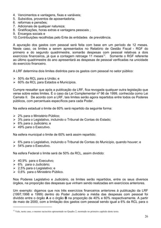4. Vencimentos e vantagens, fixas e variáveis;
5. Subsídios, proventos de aposentadoria;
6. reformas e pensões;
7. Adicionais de qualquer natureza;
8. Gratificações, horas extras e vantagens pessoais ;
9. Encargos sociais e
10.Contribuições recolhidas pelo Ente às entidades de previdência.
A apuração dos gastos com pessoal será feita com base em um período de 12 meses.
Neste caso, os limites a serem apresentados no Relatório de Gestão Fiscal - RGF do
primeiro e do segundo quadrimestre, somarão despesas com pessoal relativas a dois
exercícios financeiros, já que a contagem retroage 11 meses12
. Somente o RGF referente
ao último quadrimestre do ano apresentará as despesas de pessoal verificadas na unicidade
do exercício financeiro.
A LRF determina dois limites distintos para os gastos com pessoal no setor público:
50% da RCL para a União; e
60% da RCL para Estados e Municípios.
Cumpre ressaltar que após a publicação da LRF, fica revogada qualquer outra legislação que
verse sobre estes limites. É o caso da Lei Complementar nº 96 de 1999, conhecida como Lei
Camata II. De acordo com a LRF, tais limites serão agora repartidos entre todos os Poderes
públicos, com percentuais específicos para cada Poder.
Na esfera estadual o limite de 60% será repartido da seguinte forma:
2% para o Ministério Público;
3% para o Legislativo, incluindo o Tribunal de Contas do Estado;
6% para o Judiciário; e
49% para o Executivo.
Na esfera municipal o limite de 60% será assim repartido:
6% para o Legislativo, incluindo o Tribunal de Contas do Município, quando houver; e
54% para o Executivo.
Na esfera Federal o limite será de 50% da RCL, assim dividido:
40,9% para o Executivo;
6% para o Judiciário;
2,5% para o Legislativo; e
0,6% para o Ministério Público.
Nos Poderes Legislativo e Judiciário, os limites serão repartidos, entre os seus diversos
órgãos, na proporção das despesas que vinham sendo realizadas em exercícios anteriores.
Um exemplo: digamos que nos três exercícios financeiros anteriores à publicação da LRF
(1997,1998 e 1999) dentro do Poder Judiciário a média das despesas com pessoal foi
dividido entre o órgão A e o órgão B na proporção de 40% e 60% respectivamente. A partir
de maio de 2000, com a limitação dos gastos com pessoal sendo igual a 6% da RCL para o
12
Vale, neste caso, o mesmo raciocínio apresentado no Quadro 2, mostrado no primeiro capítulo deste texto.
26
 