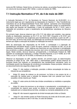 (cerca de R$ 2 bilhões). Desta forma, em termos de valores, as punições fiscais aplicam-se a
um volume de recursos igual a R$ 1 bilhão a cada ano (dados de 1999).
7.1 Instrução Normativa nº 01, de 4 de maio de 2001
A Instrução Normativa nº 01, da Secretaria do Tesouro Nacional, de 04-05-2001, é o
instrumento legal que vem regulamentar as disposições do Capítulo V - Das Transferências
Voluntárias da Lei de Responsabilidade Fiscal. Este capítulo apresenta uma interpretação
dos artigos dessa IN, tendo por objetivo auxiliar o administrador público no entendimento
das regras que deverão ser obedecidas, a partir da publicação da IN/ n° 01/01, para a
realização de convênios e para o recebimento de transferências voluntárias do Governo
Federal.
Em primeiro lugar, deve-se observar que a IN nº 01 não altera nem substitui, mas apenas
amplia as disposições expressas na IN nº 01 de 15-01-1997. Enquanto a IN 01/01 vem
disciplinar o cumprimento das exigências para transferências voluntárias a partir da LRF, a
IN 01/97 trata, de forma mais ampla, da celebração de convênios de natureza financeira que
tenham por objeto a execução de projetos ou realização de eventos.
Além da observação das disposições da IN 01/97, a contratação e a liberação de
transferências voluntárias deverá, a partir de agora, observar o disposto na LRF, na Lei de
Diretrizes Orçamentárias – LDO, relativas aos exercícios em que ocorrerem a formalização
dos convênios e a efetiva utilização dos recursos, bem como no disposto em outros diplomas
legais. Neste sentido, deve-se observar, principalmente, a Constituição Federal de 1988
(também as constituições estaduais), o Código Tributário Nacional, a Lei nº 8.666, de 21-06-
1993, e a Lei nº 10.028, de 19-10-2000, a chamada Lei de Crimes.
Observar as disposições na LRF, significa atender, em primeiro lugar, as determinações
prescritas no artigo 25 da LRF. Além disso, o administrador público deverá observar as
punições fiscais que implicam no cancelamento das transferências voluntárias, tanto na
contratação quanto nas liberações de convênios já contratados. Essas punições, referem-se
ao descumprimento dos seguintes artigos da LRF:
Artigo 11: não realizar a instituição, previsão e efetiva arrecadação de todos os
tributos de sua competência;
Artigo 23: deixar de ordenar ou de promover, na forma e nos prazos da lei, a
execução de medida para a redução da despesa total com pessoal que houver
excedido o limite máximo por Poder;
Artigo 31: estar acima do limite das dívidas consolidada ou mobiliária e operações
de crédito;
Artigo 33: deixar de promover ou de ordenar o cancelamento, a amortização ou a
constituição de reserva para anular os efeitos de eventual operação de crédito
realizada com a inobservância de limite, condição ou montante estabelecido em lei;
Artigo 40: não ressarcir pagamento de dívida honrada pela União ou Estado;
Artigo 51: não remeter contas ao Poder Executivo da União até 30 de abril, para o
caso dos municípios ou até 31 de maio, no caso de Estados;
34
 