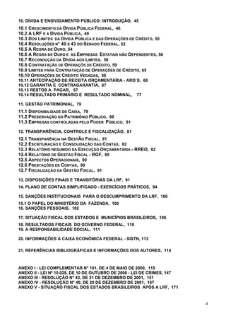 10. DÍVIDA E ENDIVIDAMENTO PÚBLICO: INTRODUÇÃO, 45
10.1 CRESCIMENTO DA DÍVIDA PÚBLICA FEDERAL, 46
10.2 A LRF E A DÍVIDA PÚBLICA, 49
10.3 DOS LIMITES DA DÍVIDA PÚBLICA E DAS OPERAÇÕES DE CRÉDITO, 50
10.4 RESOLUÇÕES N° 40 E 43 DO SENADO FEDERAL, 52
10.5 A REGRA DE OURO, 54
10.6 A REGRA DE OURO E AS EMPRESAS ESTATAIS NÃO DEPENDENTES, 56
10.7 RECONDUÇÃO DA DÍVIDA AOS LIMITES, 56
10.8 CONTRATAÇÃO DE OPERAÇÕS DE CRÉDITO, 59
10.9 LIMITES PARA CONTRATAÇÃO DE OPERAÇÕES DE CRÉDITO, 65
10.10 OPERAÇÕES DE CRÉDITO VEDADAS, 66
10.11 ANTECIPAÇÃO DE RECEITA ORÇAMENTÁRIA - ARO´S, 66
10.12 GARANTIA E CONTRAGARANTIA, 67
10.13 RESTOS A PAGAR, 67
10.14 RESULTADO PRIMÁRIO E RESULTADO NOMINAL, 77
11. GESTÃO PATRIMONIAL, 79
11.1 DISPONIBILIDADE DE CAIXA, 79
11.2 PRESERVAÇÃO DO PATRIMÔNIO PÚBLICO, 80
11.3 EMPRESAS CONTROLADAS PELO PODER PÚBLICO, 81
12. TRANSPARÊNCIA, CONTROLE E FISCALIZAÇÃO, 81
12.1 TRANSPARÊNCIA NA GESTÃO FISCAL, 81
12.2 ESCRITURAÇÃO E CONSOLIDAÇÃO DAS CONTAS, 82
12.3 RELATÓRIO RESUMIDO DA EXECUÇÃO ORÇAMENTÁRIA - RREO, 82
12.4 RELATÓRIO DE GESTÃO FISCAL - RGF, 85
12.5 ASPECTOS OPERACIONAIS, 90
12.6 PRESTAÇÕES DE CONTAS, 90
12.7 FISCALIZAÇÃO DA GESTÃO FISCAL, 91
13. DISPOSIÇÕES FINAIS E TRANSITÓRIAS DA LRF, 91
14. PLANO DE CONTAS SIMPLIFICADO - EXERCÍCIOS PRÁTICOS, 94
15. SANÇÕES INSTITUCIONAIS PARA O DESCUMPRIMENTO DA LRF, 100
15.1 O PAPEL DO MINISTÉRIO DA FAZENDA, 100
16. SANÇÕES PESSOAIS, 102
17. SITUAÇÃO FISCAL DOS ESTADOS E MUNICÍPIOS BRASILEIROS, 106
18. RESULTADOS FISCAIS DO GOVERNO FEDERAL, 110
19. A RESPONSABILIDADE SOCIAL, 111
20. INFORMAÇÕES À CAIXA ECONÔMICA FEDERAL - SISTN, 113
21. REFERÊNCIAS BIBLIOGRÁFICAS E INFORMAÇÕES DOS AUTORES, 114
ANEXO I - LEI COMPLEMENTAR N° 101, DE 4 DE MAIO DE 2000, 115
ANEXO II - LEI Nº 10.028, DE 10 DE OUTUBRO DE 2000 - LEI DE CRIMES, 147
ANEXO III - RESOLUÇÃO N° 43, DE 21 DE DEZEMBRO DE 2001, 151
ANEXO IV - RESOLUÇÃO N° 40, DE 20 DE DEZEMBRO DE 2001, 167
ANEXO V - SITUAÇÃO FISCAL DOS ESTADOS BRASILEIROS APÓS A LRF, 171
4
 