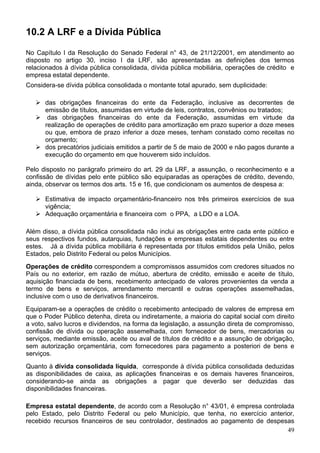 10.2 A LRF e a Dívida Pública
No Capítulo I da Resolução do Senado Federal n° 43, de 21/12/2001, em atendimento ao
disposto no artigo 30, inciso I da LRF, são apresentadas as definições dos termos
relacionados à dívida pública consolidada, dívida pública mobiliária, operações de crédito e
empresa estatal dependente.
Considera-se dívida pública consolidada o montante total apurado, sem duplicidade:
das obrigações financeiras do ente da Federação, inclusive as decorrentes de
emissão de títulos, assumidas em virtude de leis, contratos, convênios ou tratados;
das obrigações financeiras do ente da Federação, assumidas em virtude da
realização de operações de crédito para amortização em prazo superior a doze meses
ou que, embora de prazo inferior a doze meses, tenham constado como receitas no
orçamento;
dos precatórios judiciais emitidos a partir de 5 de maio de 2000 e não pagos durante a
execução do orçamento em que houverem sido incluídos.
Pelo disposto no parágrafo primeiro do art. 29 da LRF, a assunção, o reconhecimento e a
confissão de dívidas pelo ente público são equiparadas as operações de crédito, devendo,
ainda, observar os termos dos arts. 15 e 16, que condicionam os aumentos de despesa a:
Estimativa de impacto orçamentário-financeiro nos três primeiros exercícios de sua
vigência;
Adequação orçamentária e financeira com o PPA, a LDO e a LOA.
Além disso, a dívida pública consolidada não inclui as obrigações entre cada ente público e
seus respectivos fundos, autarquias, fundações e empresas estatais dependentes ou entre
estes. Já a dívida pública mobiliária é representada por títulos emitidos pela União, pelos
Estados, pelo Distrito Federal ou pelos Municípios.
Operações de crédito correspondem a compromissos assumidos com credores situados no
País ou no exterior, em razão de mútuo, abertura de crédito, emissão e aceite de título,
aquisição financiada de bens, recebimento antecipado de valores provenientes da venda a
termo de bens e serviços, arrendamento mercantil e outras operações assemelhadas,
inclusive com o uso de derivativos financeiros.
Equiparam-se a operações de crédito o recebimento antecipado de valores de empresa em
que o Poder Público detenha, direta ou indiretamente, a maioria do capital social com direito
a voto, salvo lucros e dividendos, na forma da legislação, a assunção direta de compromisso,
confissão de dívida ou operação assemelhada, com fornecedor de bens, mercadorias ou
serviços, mediante emissão, aceite ou aval de títulos de crédito e a assunção de obrigação,
sem autorização orçamentária, com fornecedores para pagamento a posteriori de bens e
serviços.
Quanto à dívida consolidada líquida, corresponde à dívida pública consolidada deduzidas
as disponibilidades de caixa, as aplicações financeiras e os demais haveres financeiros,
considerando-se ainda as obrigações a pagar que deverão ser deduzidas das
disponibilidades financeiras.
Empresa estatal dependente, de acordo com a Resolução n° 43/01, é empresa controlada
pelo Estado, pelo Distrito Federal ou pelo Município, que tenha, no exercício anterior,
recebido recursos financeiros de seu controlador, destinados ao pagamento de despesas
49
 