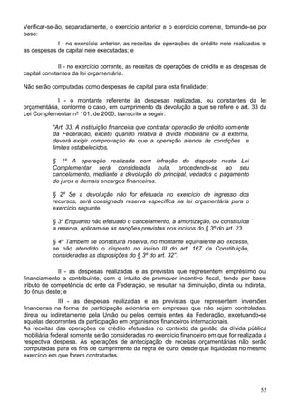 Verificar-se-ão, separadamente, o exercício anterior e o exercício corrente, tomando-se por
base:
I - no exercício anterior, as receitas de operações de crédito nele realizadas e
as despesas de capital nele executadas; e
II - no exercício corrente, as receitas de operações de crédito e as despesas de
capital constantes da lei orçamentária.
Não serão computadas como despesas de capital para esta finalidade:
I - o montante referente às despesas realizadas, ou constantes da lei
orçamentária, conforme o caso, em cumprimento da devolução a que se refere o art. 33 da
Lei Complementar n° 101, de 2000, transcrito a seguir:
“Art. 33. A instituição financeira que contratar operação de crédito com ente
da Federação, exceto quando relativa à dívida mobiliária ou à externa,
deverá exigir comprovação de que a operação atende às condições e
limites estabelecidos.
§ 1º A operação realizada com infração do disposto nesta Lei
Complementar será considerada nula, procedendo-se ao seu
cancelamento, mediante a devolução do principal, vedados o pagamento
de juros e demais encargos financeiros.
§ 2º Se a devolução não for efetuada no exercício de ingresso dos
recursos, será consignada reserva específica na lei orçamentária para o
exercício seguinte.
§ 3º Enquanto não efetuado o cancelamento, a amortização, ou constituída
a reserva, aplicam-se as sanções previstas nos incisos do § 3º do art. 23.
§ 4º Também se constituirá reserva, no montante equivalente ao excesso,
se não atendido o disposto no inciso III do art. 167 da Constituição,
consideradas as disposições do § 3º do art. 32”.
II - as despesas realizadas e as previstas que representem empréstimo ou
financiamento a contribuinte, com o intuito de promover incentivo fiscal, tendo por base
tributo de competência do ente da Federação, se resultar na diminuição, direta ou indireta,
do ônus deste; e
III - as despesas realizadas e as previstas que representem inversões
financeiras na forma de participação acionária em empresas que não sejam controladas,
direta ou indiretamente pela União ou pelos demais entes da Federação, excetuando-se
aquelas decorrentes da participação em organismos financeiros internacionais.
As receitas das operações de crédito efetuadas no contexto da gestão da dívida pública
mobiliária federal somente serão consideradas no exercício financeiro em que for realizada a
respectiva despesa. As operações de antecipação de receitas orçamentárias não serão
computadas para os fins de cumprimento da regra de ouro, desde que liquidadas no mesmo
exercício em que forem contratadas.
55
 