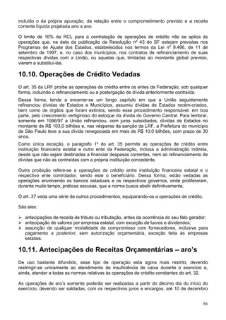 incluído o da própria apuração, da relação entre o comprometimento previsto e a receita
corrente líquida projetada ano a ano.
O limite de 16% da RCL para a contratação de operações de crédito não se aplica às
operações que, na data da publicação da Resolução nº 43 do SF estejam previstas nos
Programas de Ajuste dos Estados, estabelecidos nos termos da Lei nº 9.496, de 11 de
setembro de 1997, e, no caso dos municípios, nos contratos de refinanciamento de suas
respectivas dívidas com a União, ou aquelas que, limitadas ao montante global previsto,
vierem a substituí-las.
10.10. Operações de Crédito Vedadas
O art. 35 da LRF proíbe as operações de crédito entre os entes da Federação, sob qualquer
forma, incluíndo o refinanciamento ou a postergação de dívida anteriormente contraída.
Dessa forma, tende a encerrar-se um longo capítulo em que a União seguidamente
refinanciou dívidas de Estados e Municípios, assumiu dívidas de Estados recém-criados,
bem como de órgãos que foram extintos, sendo esse procedimento responsável, em boa
parte, pelo crescimento vertiginoso do estoque da dívida do Governo Central. Para lembrar,
somente em 1996/97 a União refinanciou, com juros subsidiados, dívidas de Estados no
montante de R$ 103,0 bilhões e, nas vésperas da sanção da LRF, a Prefeitura do município
de São Paulo teve a sua dívida renegociada em mais de R$ 10,0 bilhões, com prazo de 30
anos.
Como única exceção, o parágrafo 1º do art. 35 permite as operações de crédito entre
instituição financeira estatal e outro ente da Federação, inclusa a administração indireta,
desde que não sejam destinadas a financiar despesas correntes, nem ao refinanciamento de
dívidas que não as contraídas com a própria instituição concedente.
Outra proibição refere-se a operações de crédito entre instituição financeira estatal e o
respectivo ente controlador, sendo este o beneficiário. Dessa forma, estão vedadas as
operações envolvendo os bancos estaduais e os respectivos governos, onde proliferaram,
durante muito tempo, práticas escusas, que a norma busca abolir definitivamente.
O art. 37 veda uma série de outros procedimentos, equiparando-os a operações de crédito.
São eles:
antecipações de receita de tributo ou tributação, antes da ocorrência do seu fato gerador;
antecipação de valores por empresa estatal, com exceção de lucros e dividendos;
assunção de qualquer modalidade de compromisso com fornecedores, inclusive para
pagamento a posteriori, sem autorização orçamentária, exceção feita às empresas
estatais.
10.11. Antecipações de Receitas Orçamentárias – aro’s
De uso bastante difundido, esse tipo de operação está agora mais restrito, devendo
restringir-se unicamente ao atendimento de insuficiência de caixa durante o exercício e,
ainda, atender a todas as normas relativas às operações de crédito constantes do art. 32.
As operações de aro’s somente poderão ser realizadas a partir do décimo dia do início do
exercício, devendo ser saldadas, com os respectivos juros e encargos, até 10 de dezembro
66
 