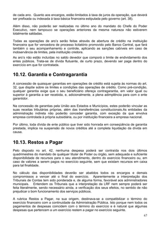 de cada ano. Quanto aos encargos, estão limitados à taxa de juros da operação, que deverá
ser prefixada ou indexada à taxa básica financeira estipulada pelo governo (art. 38).
Além disso, não poderão ser realizadas no último ano do mandato do Chefe do Poder
Executivo, nem tampouco se operações anteriores da mesma natureza não estiverem
totalmente saldadas.
Todas as operações de aro’s serão feitas através de abertura de crédito na instituição
financeira que for vencedora de processo licitatório promovido pelo Banco Central, que fará
também o seu acompanhamento e controle, aplicando as sanções cabíveis em caso de
inobservância de limites, pela instituição credora.
As aro’s não estão incluídas no saldo devedor que comporá o limite de endividamento dos
entes públicos. Trata-se de dívida flutuante, de curto prazo, devendo ser paga dentro do
exercício em que for contratada.
10.12. Garantia e Contragarantia
A concessão de quaisquer garantias em operações de crédito está sujeita às normas do art.
32, que dispõe sobre os limites e condições das operações de crédito. Como pré-condição,
qualquer garantia exige que o seu beneficiário ofereça contragarantia, em valor igual ou
superior à garantia a ser recebida, e, adicionalmente, a plena adimplência para com o ente
garantidor.
Na concessão de garantias pela União aos Estados e Municípios, estes poderão vincular as
suas receitas tributárias próprias, além das transferências constitucionais.As entidades da
administração indireta não poderão conceder garantia, com exceção da que envolva
empresa controlada à própria subsidiária, ou por instituição financeira a empresa nacional.
Por último, toda dívida de ente público que tiver sido honrada em conseqüência de garantia
prestada, implica na suspensão de novos créditos até a completa liquidação da dívida em
causa.
10.13. Restos a Pagar
Pelo disposto no art. 42, nenhuma despesa poderá ser contraída nos dois últimos
quadrimestres do mandato de qualquer titular de Poder ou órgão, sem adequada e suficiente
disponibilidade de recursos para o seu atendimento, dentro do exercício financeiro ou, em
caso de valores a serem pagos no exercício seguinte, sem que existam recursos em caixa
para tal finalidade.
No cálculo das disponibilidades deverão ser abatidos todos os encargos e demais
compromissos a vencer até o final do exercício. Aparentemente a interpretação dos
Tribunais de Contas tem sido ponderada e, de alguma forma, favorável aos administradores
municipais. Entendem os Tribunais que a interpretação da LRF nem sempre poderá ser
feita literalmente, sendo necessário ainda, a verificação dos seus efeitos, no sentido de não
prejudicar o bom funcionamento dos serviços públicos.
A rubrica Restos a Pagar, na sua origem, destinava-se a compatibilizar o término do
exercício financeiro com a continuidade da Administração Pública. Isto porque nem todos os
pagamentos de despesas coincidem com o término do exercício e é natural que algumas
despesas que pertencem a um exercício restem a pagar no exercício seguinte.
67
 