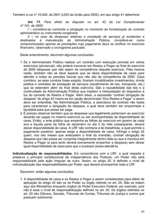 Também a Lei nº 10.026, de 2001 (LDO da União para 2002), em seu artigo 41 determina:
Art. 71. Para efeito do disposto no art. 42 da Lei Complementar
nº 101, de 2000:
I – considera-se contraída a obrigação no momento da formalização do contrato
administrativo ou instrumento congênere;
II – no caso de despesas relativas a prestação de serviços já existentes e
destinados à manutenção da Administração Pública, considera-se como
compromissadas apenas as prestações cujo pagamento deva se verificar no exercício
financeiro, observado o cronograma pactuado.
Deste entendimento, decorrem algumas conclusões:
1. Se o Administrador Público realizar um contrato com execução prevista em vários
exercícios (plurianual), não poderá inscrever em Restos a Pagar ao final do exercício
de 2000 despesas que não sejam da competência daquele exercício. Pela mesma
razão, também não se deve esperar que se deixe disponibilidade de caixa para
atender a todas as parcelas futuras que não são da competência de 2000. Caso
contrário, se essa conduta fosse exigida, ficariam inviabilizados investimentos, dívida
pública e contratos de prestação de serviços (recolhimento de lixo, transporte, etc.)
que se estendem além do final deste exercício. São a razoabilidade das leis e a
continuidade da Administração Pública que impõem a interpretação do dispositivo à
luz do conceito de Restos a Pagar. Além disso, a expressão “contrair obrigação de
despesa” do artigo 42 insere-se em seção denominada “Dos Restos a Pagar” e assim
deve ser entendida. Na Administração Pública, a assinatura de contrato não basta
para caracterizar a obrigação de despesa, a qual deve também ser empenhada e
liquidada para que possa ser paga.
2. É preciso observar também que as despesas que legalmente pertencem ao exercício
deverão ser pagas no mesmo exercício ou ser acompanhadas de disponibilidade de
caixa. Então, o ente público que empenha as folhas do exercício em janeiro de cada
ano e liquida parte da folha de dezembro no dia 5 do mês subseqüente, deverá
deixar disponibilidade de caixa. A LRF não contraria a lei trabalhista, a qual permite o
pagamento posterior, apenas exige a disponibilidade de caixa. Infringe o artigo 42
quem, nos oito meses que antecedem o final do mandato, contrair obrigação de
despesa que não possa ser cumprida integralmente dentro dele ou que a inscreva em
Restos a Pagar (e para tanto deverá previamente empenhar a despesa) sem deixar
igual disponibilidade de caixa para que o sucessor possa atendê-la.
Individualização de responsabilidades. Em consonância com a LRF, a qual respeita e
preserva o princípio constitucional de independência dos Poderes, um Poder não será
responsabilizado pela ação irregular de outro. Assim, no artigo 20, é definido o nível de
individualização das responsabilidades por Poder, que deverá acompanhar toda a LRF.
Decorrem, então algumas conclusões:
1. A disponibilidade de caixa e os Restos a Pagar a serem considerados para efeito de
aplicação do artigo 42 são os do Poder ou órgão referido no art. 20. Não se tratam
aqui dos Ministérios enquanto órgãos do Poder Executivo Federal, por exemplo, pois
não é esse o nível de responsabilização definido no art. 20. Os órgãos referidos no
art. 20 são Câmara, Senado, Tribunais de Contas, Tribunais de Justiça e outros que
possuem autonomia.
69
 