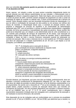 deve ser entendida tão-somente quanto às parcelas do contrato que vencer-se-iam até
31 de dezembro de 2000.
Assim, apenas em relação a estas, as quais seriam cumpridas integralmente dentro do
período atinente aos dois últimos quadrimestres de seu mandato, o Administrador teria a
obrigação de efetuar o respectivo pagamento. Nada mais lógico, pois as parcelas vencíveis
a contar de janeiro de 2001, somente criariam obrigação de pagamento ao ente a contar da
realização do objeto do contrato no referido mês, e assim sucessivamente até o término da
avença. Outra situação prática, que tem levantado tormentosa dúvida de interpretação, é a
que se refere à contratação de execução de obra pública ou de serviços nos últimos oito
meses de mandato. A interpretação desse caso, a exemplo da situação anterior, deve
propiciar a integração do princípio do equilíbrio e da continuidade da administração
destacado pela LRF, com os princípios e normas constitucionais orçamentárias e legislação
correlata, de forma que preserve a razoabilidade das ações de governo. Nesse sentido não
poder-se-ia interpretar que, em relação a uma determinada obra de vulto considerável ou a
um contrato para prestação de serviços de engenharia de 60 meses, cuja execução do
respectivo objeto fosse iniciada nos últimos oito meses de mandato, fosse o administrador
compelido a dispor de todo o recurso financeiro necessário quando da celebração do
contrato de execução. Não é esse o interesse da Lei, e nem poderia ser. O Primeiro aspecto
que deve ser observado é a relação orçamentária do art. 42 com o que dispõe a Lei de
Licitações, Lei 8.666/93, que estabelece:
“Art. 7º. As licitações para a execução de obras e
para a prestação de serviços obedecerão ao disposto neste
artigo e, em particular, à seguinte seqüência:
“I - projeto básico;
“II - projeto executivo;
“III - execução das obras e serviços.
“(...)
“§ 2º. As obras e os serviços somente poderão ser
licitados quando:
“I - houver projeto básico aprovado pela autoridade
competente e disponível para exame dos interessados em
participar do processo licitatório;
“II - existir orçamento detalhado em planilhas que
expressem a composição de todos os seus custos unitários;
“III - houver previsão de recursos orçamentários que
assegurem o pagamento das obrigações decorrentes de
obras ou serviços a serem executadas no exercício financeiro
em curso, de acordo com o respectivo cronograma;”
Convém destacar, por importante, que para uma obra ser licitada, preliminarmente, deve ser
atendido o princípio constitucional do planejamento integrado (CF, art. 165), ou seja, essa
obra deve ser objeto de previsão no plano plurianual, na lei de diretrizes orçamentárias e na
lei orçamentária. De acordo com o transcrito art. 7º da Lei de Licitações, deve haver, ainda,
projeto básico, projeto executivo e normas de execução dessa obra, que incluirão um
cronograma de execução. Um dos principais dispositivos que elucidam o impasse encontra-
se na Lei 8.666/93, que, no art. 7º, § 2º, III, prevê, acertadamente, que a dotação
orçamentária necessária à licitação deve ser conjugada com o planejamento da execução a
ser realizada no exercício financeiro, tão somente.
Esta disposição da Lei de Licitações está em conformidade com o princípio da anualidade
previsto no art. 2º da Lei 4.320/64 e no art. 165 da CF/88, que determina que a receita e a
75
 