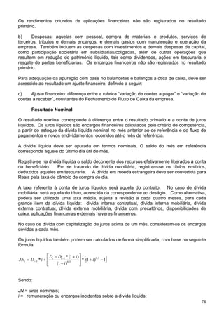 Os rendimentos oriundos de aplicações financeiras não são registrados no resultado
primário.
b) Despesas: aquelas com pessoal, compra de materiais e produtos, serviços de
terceiros, tributos e demais encargos, e demais gastos com manutenção e operação da
empresa. Também incluem as despesas com investimentos e demais despesas de capital,
como participação societária em subsidiárias/coligadas, além de outras operações que
resultem em redução do patrimônio líquido, tais como dividendos, ações em tesouraria e
resgate de partes beneficiárias. Os encargos financeiros não são registrados no resultado
primário.
Para adequação da apuração com base no balancetes e balanços à ótica de caixa, deve ser
acrescido ao resultado um ajuste financeiro, definido a seguir:
c) Ajuste financeiro: diferença entre a rubrica “variação de contas a pagar” e “variação de
contas a receber”, constantes do Fechamento do Fluxo de Caixa da empresa.
Resultado Nominal
O resultado nominal corresponde à diferença entre o resultado primário e a conta de juros
líquidos. Os juros líquidos são encargos financeiros calculados pelo critério de competência,
a partir do estoque da dívida líquida nominal no mês anterior ao de referência e do fluxo de
pagamentos e novos endividamentos ocorridos até o mês de referência.
A dívida líquida deve ser apurada em termos nominais. O saldo do mês em referência
corresponde àquele do último dia útil do mês.
Registra-se na dívida líquida o saldo decorrente dos recursos efetivamente liberados à conta
do beneficiário. Em se tratando de dívida mobiliária, registram-se os títulos emitidos,
deduzidos aqueles em tesouraria. A dívida em moeda estrangeira deve ser convertida para
Reais pela taxa de câmbio de compra do dia.
A taxa referente à conta de juros líquidos será aquela do contrato. No caso de dívida
mobiliária, será aquela do título, acrescida da correspondente ao deságio. Como alternativa,
poderá ser utilizada uma taxa média, sujeita a revisão a cada quatro meses, para cada
grande item da dívida líquida: dívida interna contratual, dívida interna mobiliária, dívida
externa contratual, dívida externa mobiliária, dívida com precatórios, disponibilidades de
caixa, aplicações financeiras e demais haveres financeiros.
No caso de dívida com capitalização de juros acima de um mês, consideram-se os encargos
devidos a cada mês.
Os juros líquidos também podem ser calculados de forma simplificada, com base na seguinte
fórmula:
[ 1)1(*
)1(
)1(*
* 5,0
5,0
1
1 −+





+
+−
+= −
− i
i
iDD
iDJN tt
tt ]
Sendo:
JN = juros nominais;
78
i = remuneração ou encargos incidentes sobre a dívida líquida;
 
