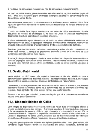 D = estoque no último dia do mês corrente (t) e do último dia do mês anterior (t-1).
No caso da dívida externa, poderão também ser considerados os juros nominais pagos no
mês. Para isso, os valores pagos em moeda estrangeira deverão ser convertidos pela taxa
de câmbio de venda do dia.
Alternativamente, o resultado nominal corresponde à diferença entre o saldo da dívida fiscal
líquida no período de referência e o saldo da dívida fiscal líquida no período anterior ao de
referência.
O saldo da dívida fiscal líquida corresponde ao saldo da dívida consolidada líquida,
deduzidas as receitas de privatização e, no caso da União, os passivos reconhecidos,
decorrentes de déficits ocorridos em exercícios anteriores.
A dívida consolidada líquida corresponde ao saldo da dívida consolidada, deduzidas as
disponibilidades de caixa, as aplicações financeiras e demais ativos financeiros. Os títulos de
emissão do Banco Central do Brasil compõem a dívida consolidada líquida da União.
Eventuais garantias concedidas, bem como suas contragarantias, não são consideradas na
dívida fiscal líquida. O estoque de precatórios anteriores à data de 5 de maio de 2000
também não compõe a dívida fiscal líquida.
A valoração dos passivos segue o critério de valor atual no caso de passivos contratuais e da
curva do papel para os títulos de dívida mobiliária. Relativamente aos ativos, a valoração é
feita pelo valor nominal para os ativos domésticos, sendo os ativos externos valorados a
mercado.
11. Gestão Patrimonial
Neste capítulo a LRF realça três aspectos considerados de alta relevância para a
administração do patrimônio dos entes públicos − as disponibilidades de caixa, a preservação
do patrimônio e as relações com as empresas controladas pelo Poder Público.
Obviamente, a abordagem desses três aspectos não se faz de modo articulado, até porque o
patrimônio público e a maneira como ele é administrado não se resumem às normas aqui
reunidas. Isso, contudo, não retira a essas normas seu caráter cogente.
Tampouco as torna, por outro lado, o resumo daquilo que há a considerar-se quando em
pauta o tema gestão patrimonial.
11.1. Disponibilidades de Caixa
Com relação às disponibilidades de caixa, verifica-se haver duas preocupações básicas a
presidir o estabelecimento das normas. A primeira reporta-se à imperiosidade de que, para
o fim de depósito de recursos públicos, seja observada a norma do § 3º do art. 164 da
Constituição Federal. Segundo o dispositivo constitucional, devem as disponibilidades da
União ser depositadas no Banco Central, enquanto que as dos demais entes da Federação,
em instituições financeiras oficiais, ressalvados os casos previstos na legislação.
A segunda preocupação diz respeito aos regimes previdenciários, tanto geral quanto dos
servidores, cujos recursos devem ser depositados em contas específicas, distintas das
79
 