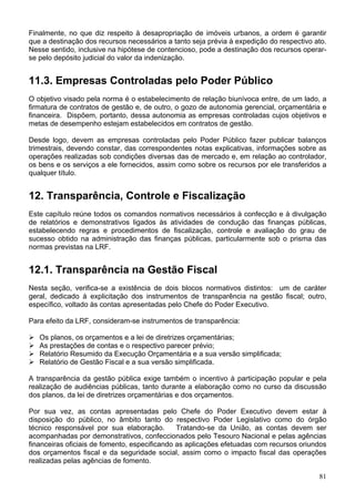 Finalmente, no que diz respeito à desapropriação de imóveis urbanos, a ordem é garantir
que a destinação dos recursos necessários a tanto seja prévia à expedição do respectivo ato.
Nesse sentido, inclusive na hipótese de contencioso, pode a destinação dos recursos operar-
se pelo depósito judicial do valor da indenização.
11.3. Empresas Controladas pelo Poder Público
O objetivo visado pela norma é o estabelecimento de relação biunívoca entre, de um lado, a
firmatura de contratos de gestão e, de outro, o gozo de autonomia gerencial, orçamentária e
financeira. Dispõem, portanto, dessa autonomia as empresas controladas cujos objetivos e
metas de desempenho estejam estabelecidos em contratos de gestão.
Desde logo, devem as empresas controladas pelo Poder Público fazer publicar balanços
trimestrais, devendo constar, das correspondentes notas explicativas, informações sobre as
operações realizadas sob condições diversas das de mercado e, em relação ao controlador,
os bens e os serviços a ele fornecidos, assim como sobre os recursos por ele transferidos a
qualquer título.
12. Transparência, Controle e Fiscalização
Este capítulo reúne todos os comandos normativos necessários à confecção e à divulgação
de relatórios e demonstrativos ligados às atividades de condução das finanças públicas,
estabelecendo regras e procedimentos de fiscalização, controle e avaliação do grau de
sucesso obtido na administração das finanças públicas, particularmente sob o prisma das
normas previstas na LRF.
12.1. Transparência na Gestão Fiscal
Nesta seção, verifica-se a existência de dois blocos normativos distintos: um de caráter
geral, dedicado à explicitação dos instrumentos de transparência na gestão fiscal; outro,
específico, voltado às contas apresentadas pelo Chefe do Poder Executivo.
Para efeito da LRF, consideram-se instrumentos de transparência:
Os planos, os orçamentos e a lei de diretrizes orçamentárias;
As prestações de contas e o respectivo parecer prévio;
Relatório Resumido da Execução Orçamentária e a sua versão simplificada;
Relatório de Gestão Fiscal e a sua versão simplificada.
A transparência da gestão pública exige também o incentivo à participação popular e pela
realização de audiências públicas, tanto durante a elaboração como no curso da discussão
dos planos, da lei de diretrizes orçamentárias e dos orçamentos.
Por sua vez, as contas apresentadas pelo Chefe do Poder Executivo devem estar à
disposição do público, no âmbito tanto do respectivo Poder Legislativo como do órgão
técnico responsável por sua elaboração. Tratando-se da União, as contas devem ser
acompanhadas por demonstrativos, confeccionados pelo Tesouro Nacional e pelas agências
financeiras oficiais de fomento, especificando as aplicações efetuadas com recursos oriundos
dos orçamentos fiscal e da seguridade social, assim como o impacto fiscal das operações
realizadas pelas agências de fomento.
81
 