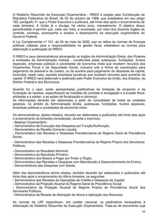 O Relatório Resumido da Execução Orçamentária - RREO é exigido pela Constituição da
República Federativa do Brasil, de 05 de outubro de 1988, que estabelece em seu artigo
165, parágrafo 3º, que o Poder Executivo o publicará, até trinta dias após o encerramento de
cada bimestre. A União já o divulga, há vários anos, mensalmente. O objetivo dessa
periodicidade é permitir que, cada vez mais, a sociedade, por meio dos diversos órgãos de
controle, conheça, acompanhe e analise o desempenho da execução orçamentária do
Governo Federal.
A Lei Complementar nº 101, de 04 de maio de 2000, que se refere às normas de finanças
públicas voltadas para a responsabilidade na gestão fiscal, estabelece as normas para
elaboração e publicação do RREO.
O RREO e seus demonstrativos abrangerão os órgãos da Administração Direta, dos Poderes
e entidades da Administração Indireta , constituídas pelas autarquias, fundações, fundos
especiais, empresas públicas e sociedades de economia mista que recebem recursos dos
Orçamentos Fiscal e da Seguridade Social, inclusive sob a forma de subvenções para
pagamento de pessoal e de custeio, ou de auxílios para pagamento de despesas de capital,
excluídas, neste caso, aquelas empresas lucrativas que recebam recursos para aumento de
capital. O RREO será elaborado e publicado pelo Poder Executivo da União, dos Estados, do
Distrito Federal e dos Municípios.
Quando for o caso, serão apresentadas justificativas da limitação de empenho e da
frustração de receitas, especificando as medidas de combate à sonegação e à evasão fiscal,
adotadas e a adotar, e as ações de fiscalização e cobrança .
As informações deverão ser elaboradas a partir do consolidado de todas as unidades
gestoras, no âmbito da Administração Direta, autarquias, fundações, fundos especiais,
empresas públicas e sociedades de economia mista.
Os demonstrativos, abaixo listados, deverão ser elaborados e publicados até trinta dias após
o encerramento do bimestre considerado, durante o exercício:
- Balanço Orçamentário;
- Demonstrativo da Execução das Despesas por Função/Subfunção;
- Demonstrativo da Receita Corrente Líquida;
- Demonstrativo das Receitas e Despesas Previdenciárias do Regime Geral de Previdência
Social;
- Demonstrativo das Receitas e Despesas Previdenciárias do Regime Próprio dos Servidores
Públicos;
- Demonstrativo do Resultado Nominal;
- Demonstrativo do Resultado Primário;
- Demonstrativo dos Restos a Pagar por Poder e Órgão;
- Demonstrativo das Receitas e Despesas com Manutenção e Desenvolvimento do Ensino;
- Demonstrativos das Despesas com Saúde.
Além dos demonstrativos acima citados, também deverão ser elaborados e publicados até
trinta dias após o encerramento do último bimestre, os seguintes:
- Demonstrativo das Receitas de Operações de Crédito e Despesas de Capital;
- Demonstrativo da Projeção Atuarial do Regime Geral de Previdência Social;
- Demonstrativo da Projeção Atuarial do Regime Próprio de Previdência Social dos
Servidores Públicos;
- Demonstrativo da Receita de Alienação de Ativos e Aplicação dos Recursos.
As normas da LRF especificam, em caráter nacional, os parâmetros necessários à
elaboração do Relatório Resumido da Execução Orçamentária. Trata-se de documento cuja
84
 