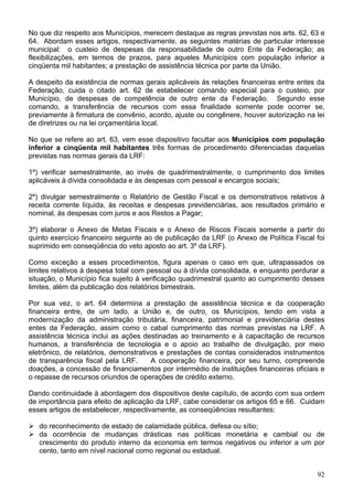 No que diz respeito aos Municípios, merecem destaque as regras previstas nos arts. 62, 63 e
64. Abordam esses artigos, respectivamente, as seguintes matérias de particular interesse
municipal: o custeio de despesas da responsabilidade de outro Ente da Federação; as
flexibilizações, em termos de prazos, para aqueles Municípios com população inferior a
cinqüenta mil habitantes; a prestação de assistência técnica por parte da União.
A despeito da existência de normas gerais aplicáveis às relações financeiras entre entes da
Federação, cuida o citado art. 62 de estabelecer comando especial para o custeio, por
Município, de despesas de competência de outro ente da Federação. Segundo esse
comando, a transferência de recursos com essa finalidade somente pode ocorrer se,
previamente à firmatura de convênio, acordo, ajuste ou congênere, houver autorização na lei
de diretrizes ou na lei orçamentária local.
No que se refere ao art. 63, vem esse dispositivo facultar aos Municípios com população
inferior a cinqüenta mil habitantes três formas de procedimento diferenciadas daquelas
previstas nas normas gerais da LRF:
1º) verificar semestralmente, ao invés de quadrimestralmente, o cumprimento dos limites
aplicáveis à dívida consolidada e às despesas com pessoal e encargos sociais;
2º) divulgar semestralmente o Relatório de Gestão Fiscal e os demonstrativos relativos à
receita corrente líquida, às receitas e despesas previdenciárias, aos resultados primário e
nominal, às despesas com juros e aos Restos a Pagar;
3º) elaborar o Anexo de Metas Fiscais e o Anexo de Riscos Fiscais somente a partir do
quinto exercício financeiro seguinte ao de publicação da LRF (o Anexo de Política Fiscal foi
suprimido em conseqüência do veto aposto ao art. 3º da LRF).
Como exceção a esses procedimentos, figura apenas o caso em que, ultrapassados os
limites relativos à despesa total com pessoal ou à dívida consolidada, e enquanto perdurar a
situação, o Município fica sujeito à verificação quadrimestral quanto ao cumprimento desses
limites, além da publicação dos relatórios bimestrais.
Por sua vez, o art. 64 determina a prestação de assistência técnica e da cooperação
financeira entre, de um lado, a União e, de outro, os Municípios, tendo em vista a
modernização da administração tributária, financeira, patrimonial e previdenciária destes
entes da Federação, assim como o cabal cumprimento das normas previstas na LRF. A
assistência técnica inclui as ações destinadas ao treinamento e à capacitação de recursos
humanos, a transferência de tecnologia e o apoio ao trabalho de divulgação, por meio
eletrônico, de relatórios, demonstrativos e prestações de contas considerados instrumentos
de transparência fiscal pela LRF. A cooperação financeira, por seu turno, compreende
doações, a concessão de financiamentos por intermédio de instituições financeiras oficiais e
o repasse de recursos oriundos de operações de crédito externo.
Dando continuidade à abordagem dos dispositivos deste capítulo, de acordo com sua ordem
de importância para efeito de aplicação da LRF, cabe considerar os artigos 65 e 66. Cuidam
esses artigos de estabelecer, respectivamente, as conseqüências resultantes:
do reconhecimento de estado de calamidade pública, defesa ou sítio;
da ocorrência de mudanças drásticas nas políticas monetária e cambial ou de
crescimento do produto interno da economia em termos negativos ou inferior a um por
cento, tanto em nível nacional como regional ou estadual.
92
 