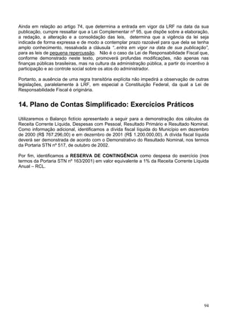 Ainda em relação ao artigo 74, que determina a entrada em vigor da LRF na data da sua
publicação, cumpre ressaltar que a Lei Complementar nº 95, que dispõe sobre a elaboração,
a redação, a alteração e a consolidação das leis, determina que a vigência da lei seja
indicada de forma expressa e de modo a contemplar prazo razoável para que dela se tenha
amplo conhecimento, ressalvada a cláusula “..entra em vigor na data de sua publicação”,
para as leis de pequena repercussão. Não é o caso da Lei de Responsabilidade Fiscal que,
conforme demonstrado neste texto, promoverá profundas modificações, não apenas nas
finanças públicas brasileiras, mas na cultura da administração pública, a partir do incentivo à
participação e ao controle social sobre os atos do administrador.
Portanto, a ausência de uma regra transitória explícita não impedirá a observação de outras
legislações, paralelamente à LRF, em especial a Constituição Federal, da qual a Lei de
Responsabilidade Fiscal é originária.
14. Plano de Contas Simplificado: Exercícios Práticos
Utilizaremos o Balanço fictício apresentado a seguir para a demonstração dos cálculos da
Receita Corrente Líquida, Despesas com Pessoal, Resultado Primário e Resultado Nominal.
Como informação adicional, identificamos a dívida fiscal líquida do Município em dezembro
de 2000 (R$ 767.296,00) e em dezembro de 2001 (R$ 1.200.000,00). A dívida fiscal líquida
deverá ser demonstrada de acordo com o Demonstrativo do Resultado Nominal, nos termos
da Portaria STN nº 517, de outubro de 2002.
Por fim, identificamos a RESERVA DE CONTINGÊNCIA como despesa do exercício (nos
termos da Portaria STN nº 163/2001) em valor equivalente a 1% da Receita Corrente Líquida
Anual – RCL.
94
 
