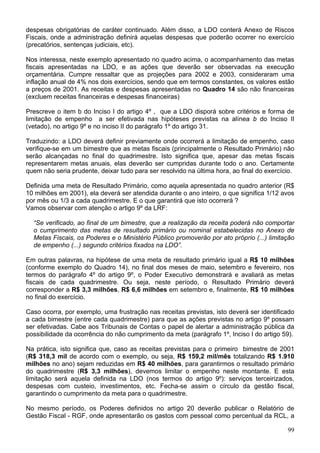 despesas obrigatórias de caráter continuado. Além disso, a LDO conterá Anexo de Riscos
Fiscais, onde a administração definirá aquelas despesas que poderão ocorrer no exercício
(precatórios, sentenças judiciais, etc).
Nos interessa, neste exemplo apresentado no quadro acima, o acompanhamento das metas
fiscais apresentadas na LDO, e as ações que deverão ser observadas na execução
orçamentária. Cumpre ressaltar que as projeções para 2002 e 2003, consideraram uma
inflação anual de 4% nos dois exercícios, sendo que em termos constantes, os valores estão
a preços de 2001. As receitas e despesas apresentadas no Quadro 14 são não financeiras
(excluem receitas financeiras e despesas financeiras)
Prescreve o item b do Inciso I do artigo 4º , que a LDO disporá sobre critérios e forma de
limitação de empenho a ser efetivada nas hipóteses previstas na alínea b do Inciso II
(vetado), no artigo 9º e no inciso II do parágrafo 1º do artigo 31.
Traduzindo: a LDO deverá definir previamente onde ocorrerá a limitação de empenho, caso
verifique-se em um bimestre que as metas fiscais (principalmente o Resultado Primário) não
serão alcançadas no final do quadrimestre. Isto significa que, apesar das metas fiscais
representarem metas anuais, elas deverão ser cumpridas durante todo o ano. Certamente
quem não seria prudente, deixar tudo para ser resolvido na última hora, ao final do exercício.
Definida uma meta de Resultado Primário, como aquela apresentada no quadro anterior (R$
10 milhões em 2001), ela deverá ser atendida durante o ano inteiro, o que significa 1/12 avos
por mês ou 1/3 a cada quadrimestre. E o que garantirá que isto ocorrerá ?
Vamos observar com atenção o artigo 9º da LRF:
“Se verificado, ao final de um bimestre, que a realização da receita poderá não comportar
o cumprimento das metas de resultado primário ou nominal estabelecidas no Anexo de
Metas Fiscais, os Poderes e o Ministério Público promoverão por ato próprio (...) limitação
de empenho (...) segundo critérios fixados na LDO”.
Em outras palavras, na hipótese de uma meta de resultado primário igual a R$ 10 milhões
(conforme exemplo do Quadro 14), no final dos meses de maio, setembro e fevereiro, nos
termos do parágrafo 4º do artigo 9º, o Poder Executivo demonstrará e avaliará as metas
fiscais de cada quadrimestre. Ou seja, neste período, o Resultado Primário deverá
corresponder a R$ 3,3 milhões, R$ 6,6 milhões em setembro e, finalmente, R$ 10 milhões
no final do exercício.
Caso ocorra, por exemplo, uma frustração nas receitas previstas, isto deverá ser identificado
a cada bimestre (entre cada quadrimestre) para que as ações previstas no artigo 9º possam
ser efetivadas. Cabe aos Tribunais de Contas o papel de alertar a administração pública da
possibilidade da ocorrência do não cumprimento da meta (parágrafo 1º, Inciso I do artigo 59).
Na prática, isto significa que, caso as receitas previstas para o primeiro bimestre de 2001
(R$ 318,3 mil de acordo com o exemplo, ou seja, R$ 159,2 mil/mês totalizando R$ 1.910
milhões no ano) sejam reduzidas em R$ 40 milhões, para garantirmos o resultado primário
do quadrimestre (R$ 3,3 milhões), devemos limitar o empenho neste montante. E esta
limitação será aquela definida na LDO (nos termos do artigo 9º): serviços terceirizados,
despesas com custeio, investimentos, etc. Fecha-se assim o círculo da gestão fiscal,
garantindo o cumprimento da meta para o quadrimestre.
No mesmo período, os Poderes definidos no artigo 20 deverão publicar o Relatório de
Gestão Fiscal - RGF, onde apresentarão os gastos com pessoal como percentual da RCL, a
99
 